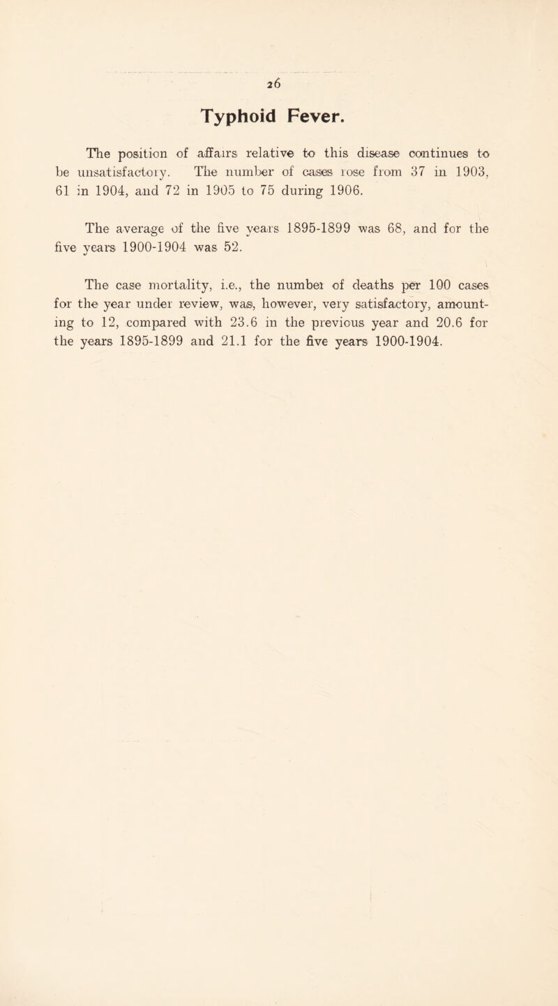 Typhoid Fever. The position of affairs relative to this disease continues to he unsatisfactory. The number of cases rose from 37 in 1903, 61 in 1904, and 72 in 1905 to 75 during 1906. The average of the five years 1895-1899 was 68, and for the five vears 1900-1904 was 52. %/ The case mortality, i.e., the number of deaths per 100 cases for the year under review, was, however, very satisfactory, amount¬ ing to 12, compared with 23.6 in the previous year and 20.6 for the years 1895-1899 and 21.1 for the five years 1900-1904.