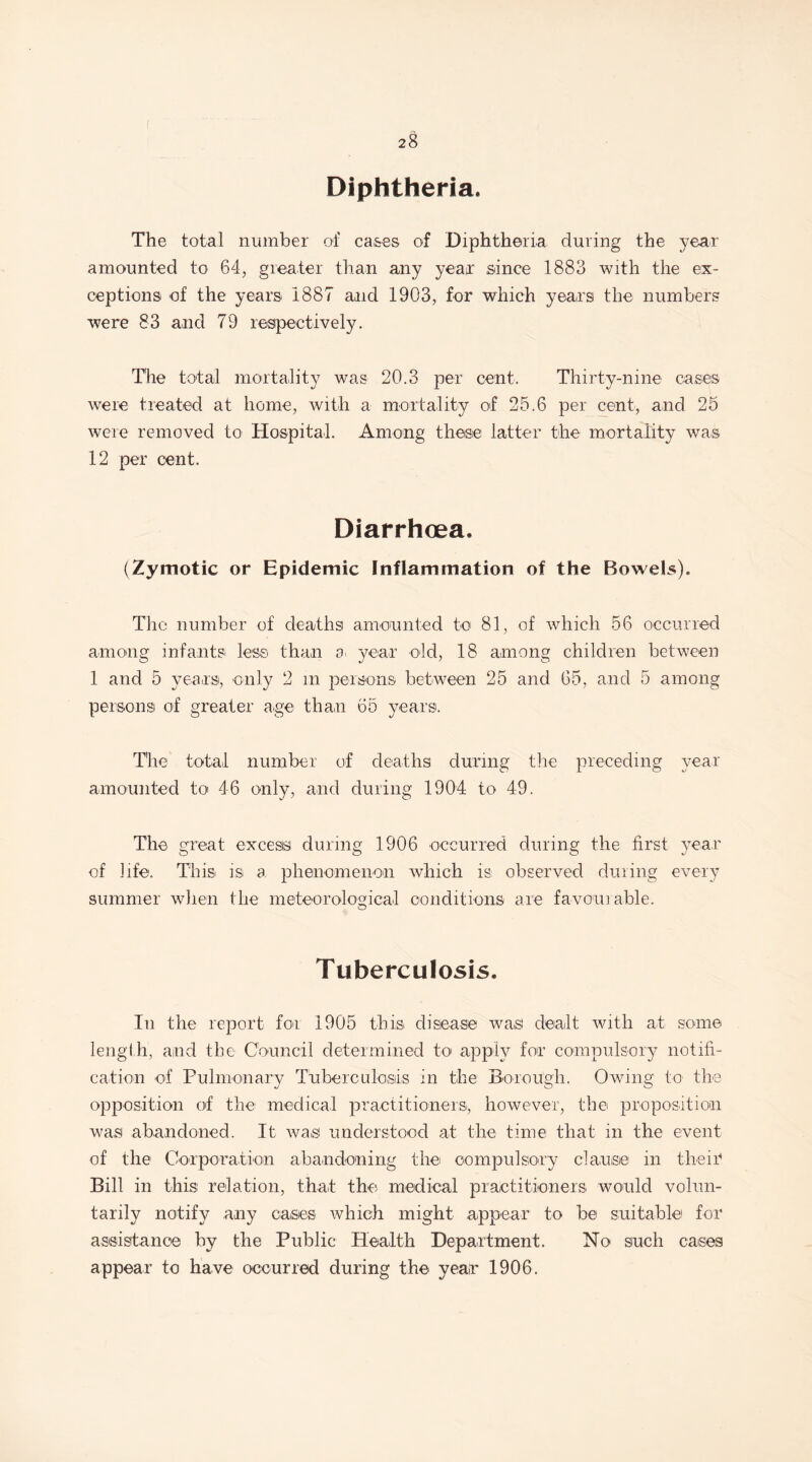 Diphtheria. The total number of cases of Diphtheria during the year amounted to 64, greater than any year since 1883 with the ex¬ ceptions of the years 1887 and 1903, for which years the numbers were 83 and 79 respectively. The total mortality was 20.3 per cent. Thirty-nine cases were treated at home, with a mortality of 25.6 per cent, and 25 were removed to Hospital. Among these latter the mortality was 12 per cent. Diarrhoea. (Zymotic or Epidemic Inflammation of the Bowels). The number of deaths amounted to 81, of which 56 occurred among infants less than a year old, 18 among children between 1 and 5 years, only 2 m persons between 25 and 65, and 5 among persons! of greater age than 65 years. The total number of deaths during the preceding year- amounted to 46 only, and during 1904 to 49. The great excess during 1906 occurred during the first year of life. This is a phenomenon which is observed during every summer when the meteorological conditions are favour able. O Tuberculosis, In the report for 1905 this disease was dealt with at some length, and the Council determined to apply for compulsory notifi¬ cation of Pulmonary Tuberculosis in the Borough. Owing to the opposition of the medical practitioners, however, the proposition was abandoned. It was understood at the time that in the event of the Corporation abandoning the compulsory clause in their Bill in this relation, that the medical practitioners would volun¬ tarily notify any cases which might appear to be suitable for assistance by the Public Health Department. No such cases appear to have occurred during the year 1906.