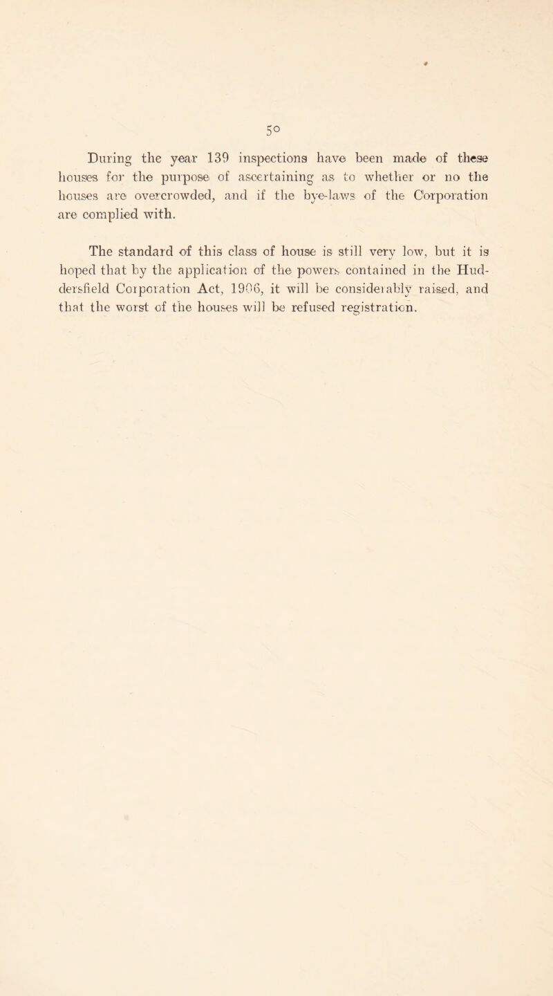 During the yean 139 inspections have been made of these houses for the purpose of ascertaining as to whether or no the houses are overcrowded, and if the bye-laws of the Corporation are complied with. The standard of this class of house is still very low, but it is hoped that by the application of the powers contained in the Hud¬ dersfield Corporation Act, 1906, it will be consider ably raised, and that the worst of the houses will be refused registration.