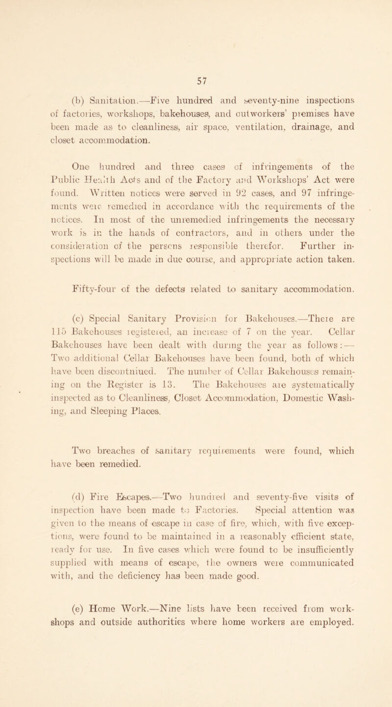 (b) Sanitation.—Five hundred and seventy-nine inspections of factories, workshops, bakehouses, and outworkers’ premises have been made as to cleanliness, air space, ventilation, drainage, and close t a ccommoelation. One hundred and three cases of infringements of the Public Health Acts and of the Factory and 'Workshops’ Act were found. Written notices were served in 92 cases, and 97 infringe¬ ments were remedied in accordance with the requirements of the notices. In most of the unremedied infringements the necessary work is in the hands of contractors, and in others under the consideration of the persons responsible therefor. Further in¬ spections will be made in due course, and appropriate action taken. Fifty-four of the defects related to sanitary accommodation. (c) Special Sanitary Provision for Bakehouses.—Theie are 115 Bakehouses legistered, an increase of 7 on the year. Cellar Bakehouses have been dealt with during the year as follows: — W to Two additional Cellar Bakehouses have been found, both of which have been discontinued. The number of Cellai Bakehouses remain¬ ing on the Register is 13. The Bakehouses are systematically inspected as to Cleanliness, Closet Accommodation, Domestic Wash¬ ing, and Sleeping Places. Two breaches of sanitary requirements were found, which have been remedied. (d) Fire Escapes.—Two hunched and seventy-five visits of inspection haive been made to Factories. Special attention was given to the means of escape in case of fire, which, with five excep¬ tions, were found to be maintained in a reasonably efficient state, ready for use. In five cases which were found to be insufficiently supplied with means of escape, the owners weie communicated with, and the deficiency has been made good. (e) Home Work.—Nine lists have been received from work¬ shops and outside authorities where home workers are employed.