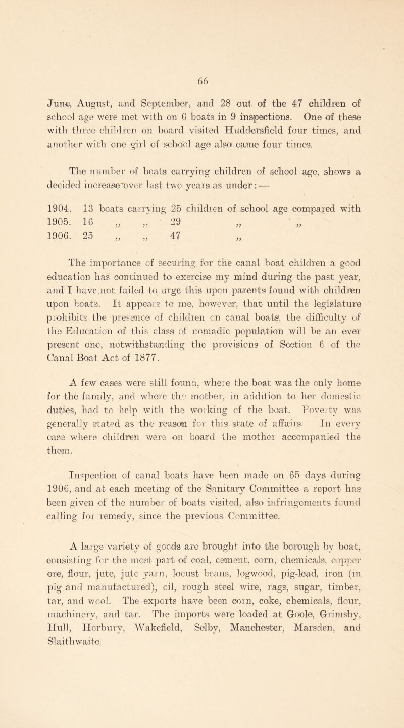 June, August, and September, and 28 out of the 47 children of school age were met with on 6 boats in 9 inspections. One of these with three children on board visited Huddersfield four times, and another with one girl of school age also came four times. The number of boats carrying children of school age, shows a decided increase'Over last two years as under: — 1904. 13 boats carrying 25 children of school age compared with 1905. 16 „ J ' 29 1906. 25 „ „ 47 The importance of securing for the canal boat children a, good education has continued to exercise my mind during the past year, and I have.not failed to urge this- upon parents found with children upon boats. It appears to me, however, that until the- legislature prohibits the presence of children on canal boats, the difficulty of the Education of this class of nomadic- population will be an ever present one, notwithstanding the provisions of Section 6 of the Canal Boat Act- of 1877. A few cases were still found, where the boat was the only home for the family, and where the mother, in addition to her domestic duties, had to help with the working of the boat. Poverty was generally stated as the reason for this! state of affairs. In every case where children were on board the mother accompanied the them. Inspection of canal boats have been made on 65 days during 1906, and at each meeting of the Sanitary' Committee a report has been given of the number of boats visited, also infringements found calling for remedy, since the previous Committee. A large variety of goods are brought into the borough by boat-, consisting' for the most part of ooial, cement-, corn, chemicals, copper ore, flour, jute, jute yarn, locust- beans, logwood, pig-lead, iron (in pig and manufactured), oil, rough steel wire, rags, sugar, timber, tar, and wool. The exports have been corn, coke, chemicals, flour, machinery, and tar. The imports were loaded at Goole, Grimsby, Hull, Horbury, Wakefield, Selby, Manchester, Marsden, and Slaithwaite.