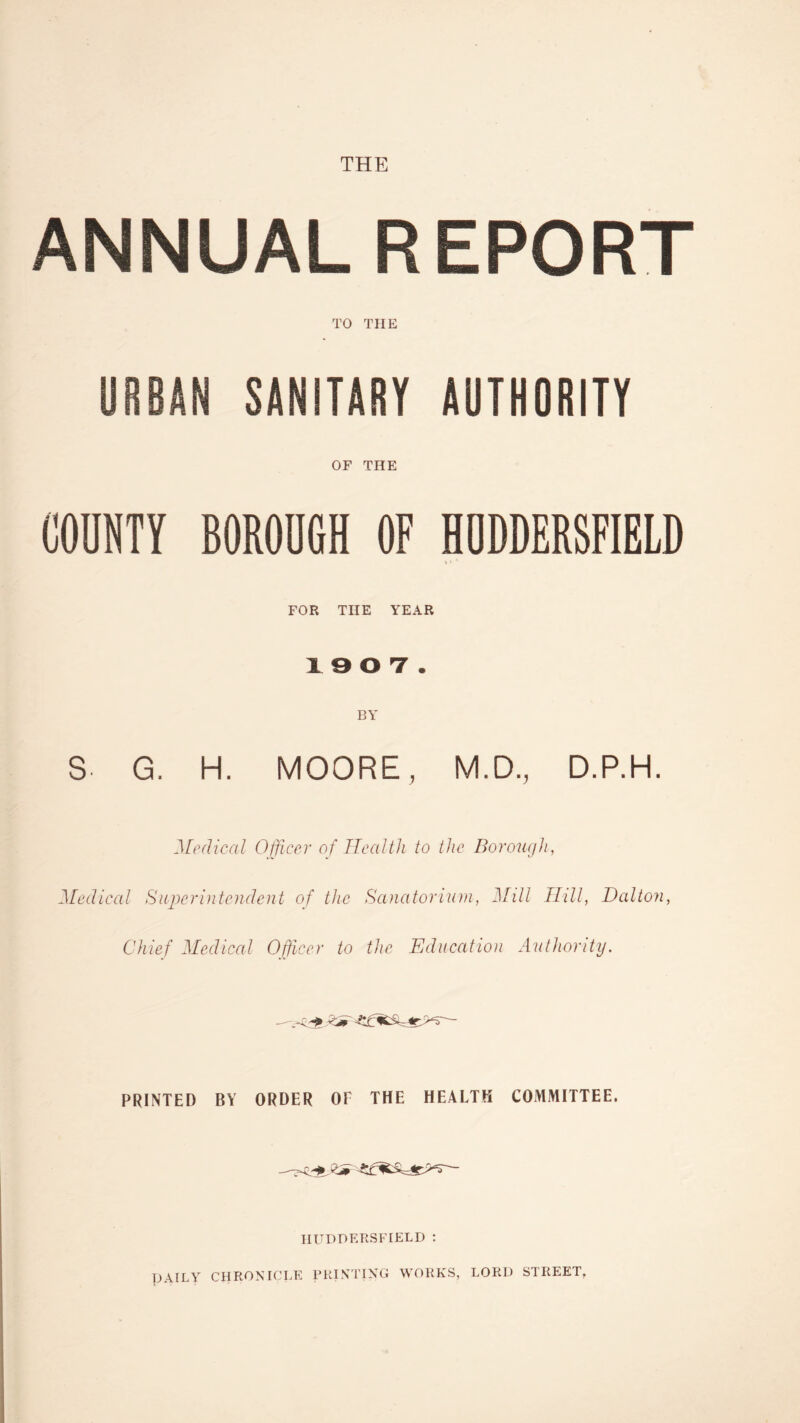 THE ANNUAL REPORT TO THE URBAN SANITARY AUTHORITY OF THE COUNTY BOROUGH OF HUDDERSFIELD FOR THE YEAR 19 0 7. BY S G. H. MOORE, M.D., D.P.H. Medical Officer of Health to the Borough, Medical Superintendent of the Sanatorium, Mill Hill, Dalton, Chief Medical Officer to the Education Authority. PRINTED BY ORDER OF THE HEALTH COMMITTEE. HUDDERSFIELD : DAILY CHRONICLE PRINTING WORKS, LORD STREET.