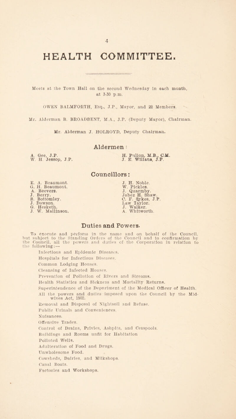 HEALTH COMMITTEE, Meets at the Town Hall on the second Wednesday In each month, at 3-30 p.m. OWEiN BALMFORTH, Esq., J.P., Mayor, and 22 Members. Mr. Alderman B. BROADBENT, M.A., J.P. (Deputy Mayor), Chairman. Mr. Alderman J. HOLiROYD, Deputy Chairman. Aldermen : A. Gee, J.P. H. Pullon, M.B., C M. W. H. Jessop, J P. J. E. Willans, J.P, Councillors: J. H. Noble, W. Pickles. J. Quarmby. Jabez H. Shaw. C. F. Sykes, J.P. Law Taylor. J. Walker. A. Whitworth. Duties and Powers. To execute and perforin in the name and on behalf of the Council, but subject to the Standing Orders of the Council and to confirmation by the Council, all the powers and duties of the Corporation in relation to the following: — Infectious and Epidemic Diseases. Hospitals for Infectious Diseases. Common. Lodging Houses. Cleansing of Infected Houses. Prevention of Pollution of Rivers and Streams. Health Statistics and Sickness and Mortality Returns. Superintendence of the Department of the Medical Officer of Health. All the powers and duties imposed upon the Council by the Mid¬ wives Act, 1902. Removal and Disposal of Night,soil and Refuse. Public Urinals and Conveniences. Nuisances. Offensive Trades. Control of Drains, Privies, Ashpits, and Cesspools. Buildings and Rooms unfit for Habitation Polluted Wells. Adulteration of Food and Drugs. Unwholesome Food. Cowsheds, Dairies, and Milkshops. Canal Boats. Factories and Workshops. E. A. Beaumont. G. H. Beaumont. A. Beevers, J. Berry. B. Bottomley. J. Dawson. G. Hesketh. J. W. Mallinson.