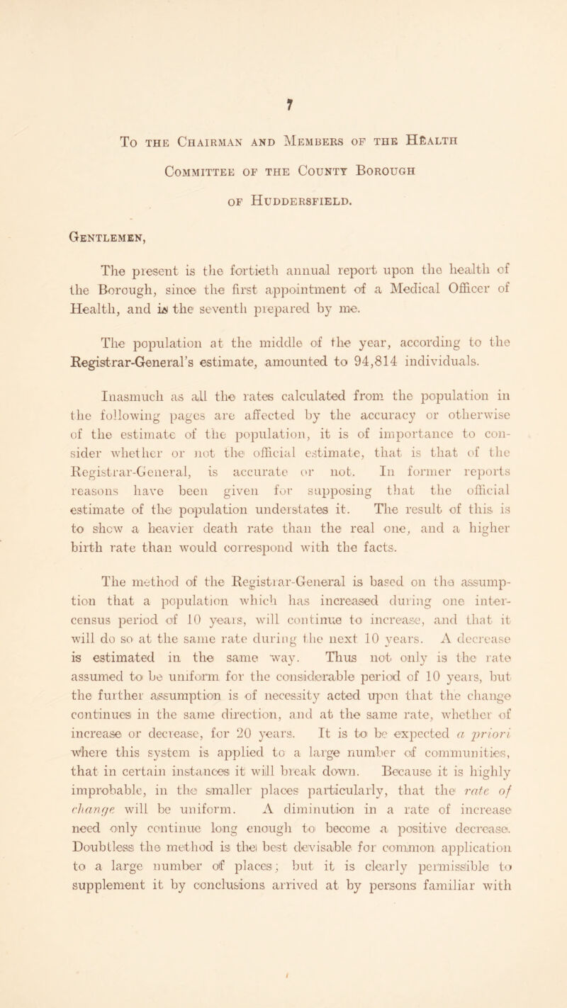 To the Chairman and Members of the Health Committee of the County Borough of Huddersfield. Gentlemen, The present is the fortieth annual report upon the health of the Borough, since' the first appointment of a Medical Officer of Health, and iN the seventh prepared by me. The population at the middle of the year, according to the Registrar-General’s estimate, amounted to 94,814 individuals. Inasmuch as all the rates calculated from the population in the following pages are affected by the accuracy or otherwise of the estimate of the population, it is of importance to con¬ sider whether or not the official estimate, that is that of the Registrar-General, is accurate or not. In former reports reasons have been given for supposing that the official estimate of the population understates it. The result of this is to shew a heavier death rate than the real one, and a higher birth rate than would correspond with the facts. The method of the Registrar-General is based on the assump¬ tion that a population which has increased during one inter- census period of 10 years, will continue to increase, and that it will do so at the same rate during the next 10 years. A decrease is estimated in the same way. Thus not only is the rate assumed to be uniform for the considerable period of 10 years, but the further assumption is of necessity acted upon that the change continues in the same direction, and at the same rate, whether of increase or decrease, for 20 years. It is to be expected a 'priori where this system is applied to a large number of communities, that in certain instances it will break down. Because it is highly improbable, in the smaller places particularly, that the rate of chanrje will be uniform. A diminution in a rate of increase need only continue long enough to become a, positive decrease. Doubtless the method is the) best devisable for common application to a large number of places; but it is clearly permissible to supplement it by conclusions arrived at by persons familiar with i