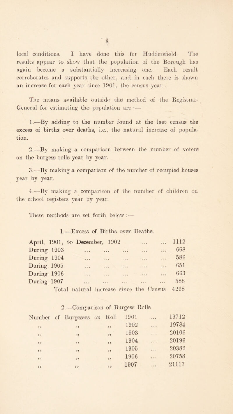 local conditions. I have done this for Huddersfield. The results appear to show that the population of the Borough has again become a substantially increasing one. Each result corroborates and supports the other, and in each there is shown an increase for each year since 1901, the census year. The means- available outside the) method of the Registrar- General for estimating the population are: — 1. —By adding to the number found at the last census the excess of births over deaths, i.e., the natural increase of popula¬ tion. 2. —By making a comparison between the number of voters on the burgess rolls year by year. 3. —By making a comparison of the number of occupied houses year by year. 4. —By making a comparison of the number of children on the school registers year by year. These methods are set forth below : — 1.—Excess of Births over Deaths. April, 1901, to December, 1902 1112 During 1903 • ••• ••• ••• 668 During 1904 • • • ••• »•• • • • ••• 586 During 1905 ... 651 During 1906 • •• ••• ••• • • • * • • 663 During 1907 • •• ••• ••• • • • ••• 588 Total natural increase since the Census 4268 2.- -Comparison of Burgess Rolls. Number of Bureesses on Roll 1901 19712 33 „ „ 1902 19784 3 * „ „ 1903 20106 33 „ „ 1904 20196 3 3 „ „ 1905 20382 33 „ „ 1906 20758 33 „ „ 1907 21117