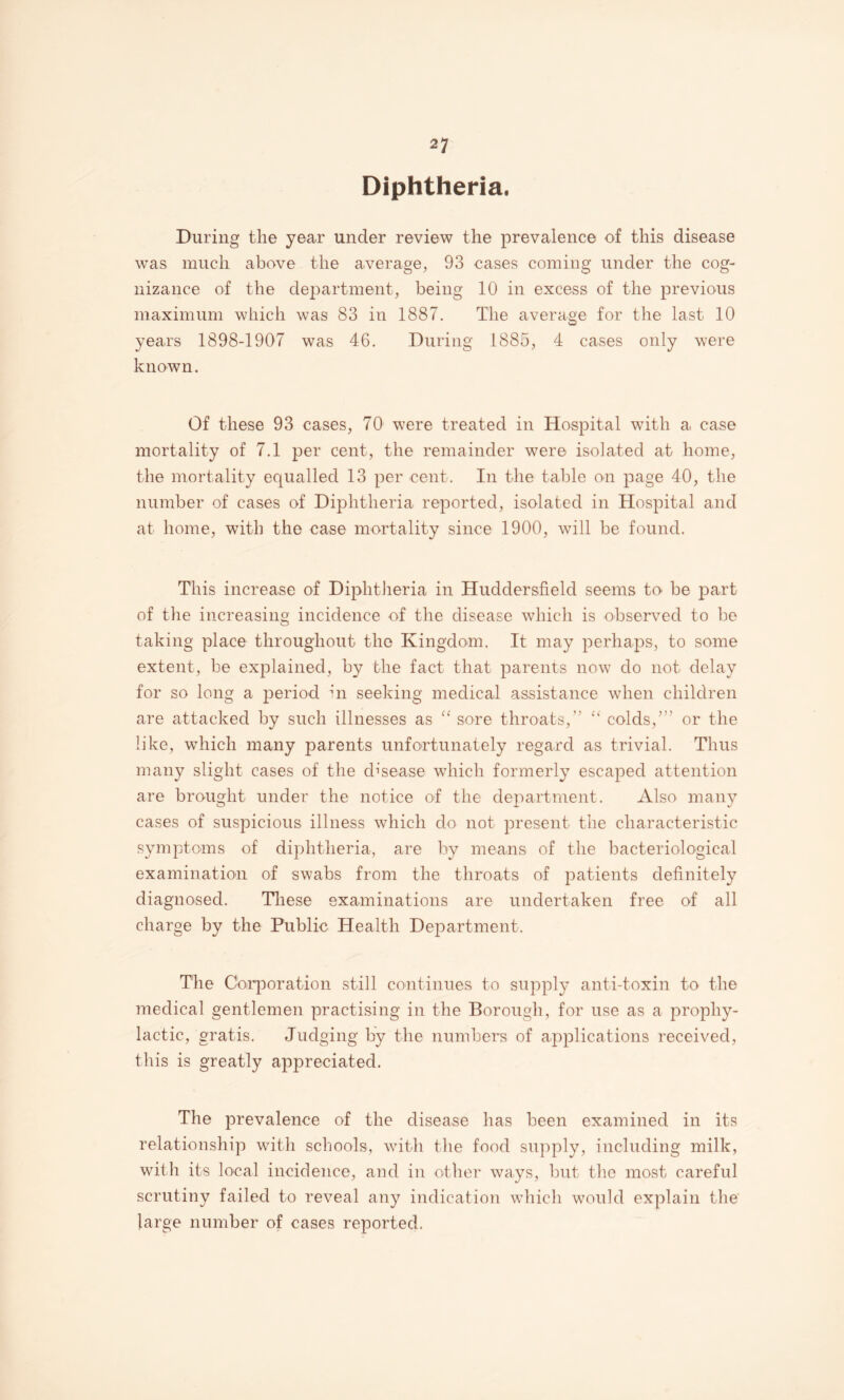 2? Diphtheria. During the year under review the prevalence of this disease was much above the average, 93 cases coining under the cog¬ nizance of the department, being 10 in excess of the previous maximum which was 83 in 1887. The average for the last 10 years 1898-1907 was 46. During 1885, 4 cases only were known. Of these 93 cases, 70 were treated in Hospital with a case mortality of 7.1 per cent, the remainder were isolated at home, the mortality equalled 13 per cent. In the table on page 40, the number of cases of Diphtheria reported, isolated in Hospital and at home, with the case mortality since 1900, will be found. This increase of Diphtheria in Huddersfield seems to be part of the increasing incidence of the disease which is observed to be taking place throughout the Kingdom. It may perhaps, to some extent, be explained, by the fact that parents now do not delay for so long a period in seeking medical assistance when children are attacked by such illnesses as '' sore throats,” '' colds,’” or the like, which many parents unfortunately regard as trivial. Thus many slight cases of the cb’sease which formerly escaped attention are brought under the notice of the department. Also many cases of suspicious illness which do not present the characteristic symptoms of diphtheria, are by means of the bacteriological examinatio'ii of swabs from the throats of patients definitely diagnosed. These examinations are undertaken free of all charge by the Public Health Department. The Cbiqooration still continues to supply anti-toxin to the medical gentlemen practising in the Borough, for use as a prophy¬ lactic, gratis. Judging by the numbers of applications received, this is greatly appreciated. The prevalence of the disease lias been examined in its relationship with schools, wfith tlie food supply, including milk, witli its local incidence, and in otlier ways, Imt the most careful scrutiny failed to reveal any indication wdiich would explain the large number of cases reported.