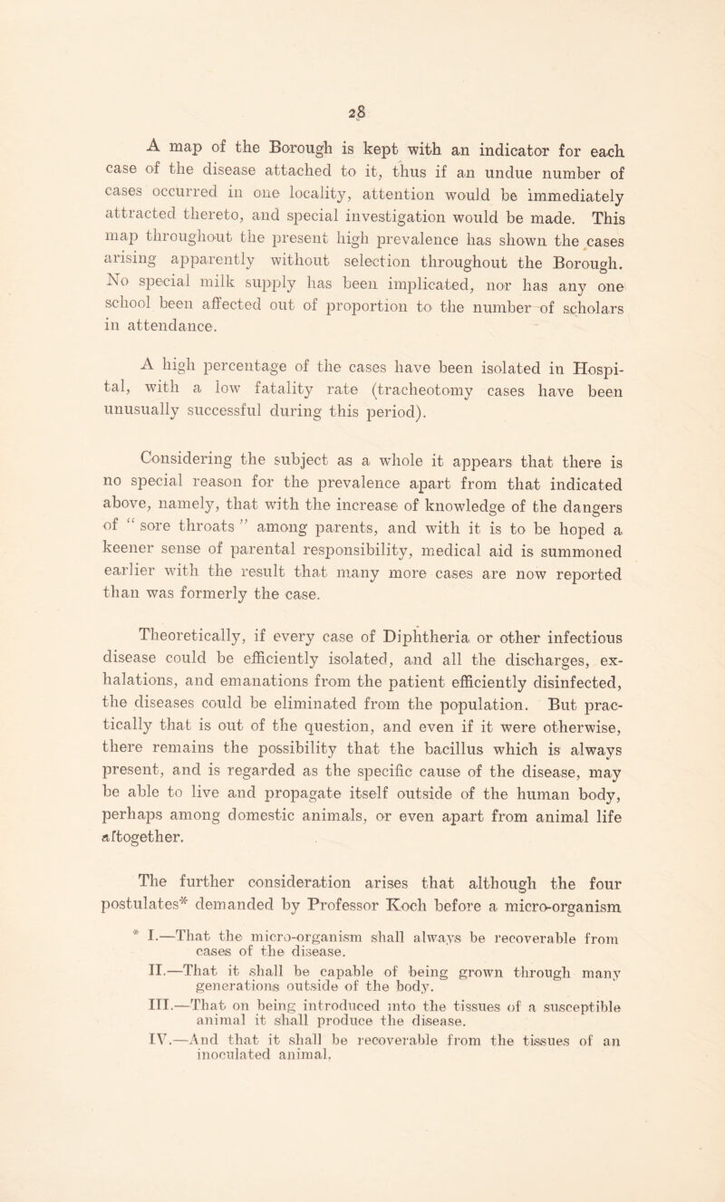 A map of the Borough is kept with an indicator for each case of the disease attached to it, thus if an undue number of cases occurred in one locality, attention would be immediately attracted thereto, and special investigation would be made. This map throughout the present high prevalence has shown the cases arising apparently without selection throughout the Borough. No special milk supply has been imj^licated, nor has any one school been affected out of proportion to the number of scholars in attendance. A high percentage of the cases have been isolated in Hospi¬ tal, with a low fatality rate (tracheotomy cases have been unusually successful during this period). Considering the subject as a wdiole it appears that there is no special reason for the prevalence apart from that indicated above, namely, that with the increase of knowledge of the dangers of '' sore throats '' among parents, and with it is to be hoped a keener sense of parental responsibility, medical aid is summoned earlier with the result that many more cases are now reported than was formerly the case. Theoretically, if every case of Diphtheria or other infectious disease could be efficiently isolated, and all the discharges, ex¬ halations, and emanations from the patient efficiently disinfected, the diseases could be eliminated from the population. But prac¬ tically that is out of the question, and even if it were otherwise, there remains the possibility that the bacillus which is always present, and is regarded as the specific cause of the disease, may be able to live and propagate itself outside of the human body, perhaps among domestic animals, or even apart from animal life aftogether. The further consideration arises that although the four postulates'^ demanded by Professor Koch before a micro-organism * I.—That the micro-organism shall always be I’ecoverable from cases of the disease. II. —That it shall be capable of being grown through many generations outside of the body. III. —That on being introduced into the tissues of a susceptible animal it shall produce the disease. IV. —And that it shall be recoverable from the tissues of an inoculated animal.