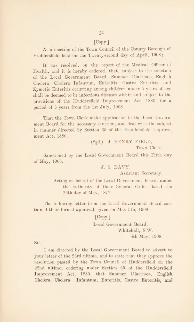 [Copy.] At a meeting of the Town Council of tlie County Borough of Huddersfield held on the Twenty-second day of April, 1908; It was resolved, on the report of the Medical Officer of Health, and it is hereby ordered, that, subject to the sanction of the Local Government Board, Summer Diarrhoea, English Cholera, Cholera Infantum, Enteritis, Gastro Enteritis, and Zymotic Enteritis occurring among children under 5 years of age shall be deemed to be infectious diseases within and subject to the provisions of the Huddersfield Improvement Act, 1880, for a period of 3 years from the 1st July, 1908. That the Town Clerk make application to the Local Govern¬ ment Board for the necessary sanction, and deal with the subject in manner directed by Section 65 of the Huddersfield Improve¬ ment Act, 1880. (Sgd.) J. HENRY FIELD, Town Clerk. Sanctioned by the Local Government Board this Fifth day of May, 1908. J. S. DAVY, Assistant Secretary. Acting on behalf of the Local Government Board, under the authority of their General Order dated the 26th day of May, 1877. The following letter from the Local Government Board con¬ tained their formal approval, given on May 5th, 1908 : — [Copy.] Local Government Board, Whitehall, S.W. 5th May, 1908. Sir, I am directed by the Local Government Board to advert to your letter of the 23rd ultimo, and to state that they approve the resolution passed by the Town Council of Huddersfield on the 22nd ultimo, ordering under Section 65 of the Huddersfield Improvement Act, 1880, that Summer Diarrhoea, English Cholera, Cholera Infantum, Enteritis, Gastro Enteritis, and