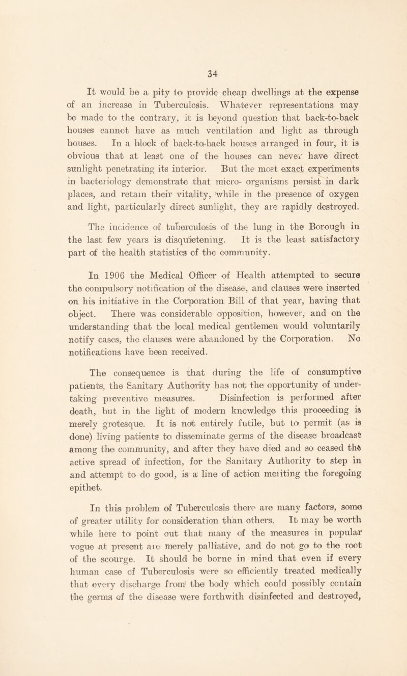 It would be Ui pity toi provide cheap dwellings at the expense of an increase in Tuberculosis. Whatever representations may be made toi the contrai’y, it isi beyond question that back-to'-back houses cannot have as much ventilation and light as through houses. In a. block of back-tohback houses arranged in four, it is obvious that at least one of thei houses can never have direct sunlight penetrating its interior. But the most exact experiments in bacteriology demonstratei that microi- organisms persist in dark places, and retain their vitality, whiles in the presence of oxygen and light, particularly direct sunlight, they are rapidly destroyed. The incidence of tuberculosis of the lung in the Borough in the lasti few years is disquietening. It. is thei least satisfactory part' of the health statistics of thci community. In 1906 the Medical Officer of Health attempted to secure the compulsory notificatioin of the disieasei, and clauses were inserted on his initiative in the Oorporiation; Bill of that year, having that object. There was considerable opposition, however, and on the understanding that the local medical gentlernen would voluntarily notify cases, the clauses were abandoned by the Corporation. No notificationsi have been received. The consequence is that during the life of consumptive patients, the Sanitary Authority has not the opportunity of under¬ taking preventive measures. Disiinfection is performed after death, but in the light of modern knowledge' this proceeding ia merely grotesque. It is not entirely futile, but to permit (as is done) living piatients to disseminate germs of the disease broadcast among the community, .and after they have died and so ceased th^ active spread of infection, for thei Sanitary Authority to step in and attempt to do gooid, is al line of action meriting the foregoing epithet. In this problem of Tuberculosis there are many factors, some of greater utility for oonsideriaition than others. Iti may be worth while here to point out that many otf the measures' in populair vogue at present aiei merely palliative, and do' not go to the root of the scourge. It should be borne in mind that even if every human case of Tuberculosis were so efficiently treated medically that every discharge from' the body which could possibly contain the germsl of the disease were forthwith disinfected and destroyed,
