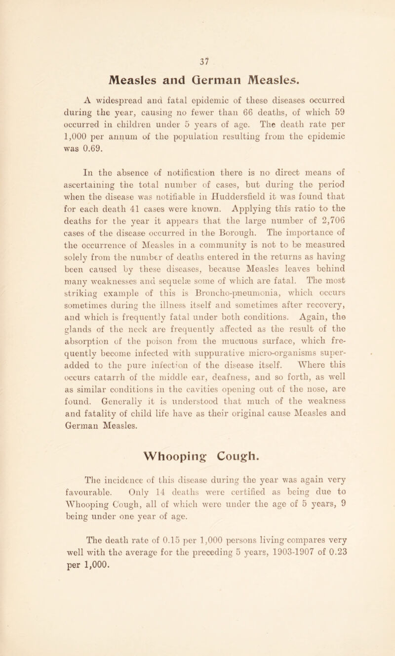 Measles and German Measles. A widespread and fatal epidemic of these diseases occurred during the year, causing no fewer than 66 deaths, of which 59 occurred in children under 5 years of age. The death rate per 1,000 per annum of the poi^ulation resulting from the epidemic was 0.69. In the absence of notification there is no direct means of ascertaining the total number of cases, but during the period when the disease was notifiable in Huddersfield it was found that for each death 41 cases were known. Applying this ratio to the deaths for the year it appears that the large number of 2,706 cases of the disease occurred in the Borough. The importance of the occurrence of Measles in a community is not to be measured solely from the number of deaths entered in the returns as having been caused by these diseases, because Measles leaves behind many weaknesses and sequelae some of which are fatal. Tire most striking example of this is Broncho-pneuniGnia, which occurs sometimes during the illness itself and sometimes after recovery, and which is frequently fatal under both conditions. Again, the glands of the neck are frequently affected as the result of the absorption of the poison from the mucuous surface, which fre¬ quently become infected with suppurative micro-organisms super- added to the pure infectioiii of the disease itself. Where this occurs catarrh of the middle ear, deafness, and so forth, as well as similar conditions in the cavities opening out of the nose, are found. Generally it is understood that much of the weakness and fatality of child life have as their original cause Measles and German Measles. Whooping Cough. The incidence of this disease during the year was again very favourable. Only 14 deaths were certified as being due to W^hooping Cough, all of which were under the age of 5 years, 9 being under one year of age. The death rate of 0.15 per 1,000 persons living compares very well with the average for the preceding 5 years, 1903-1907 of 0.23 per 1,000.