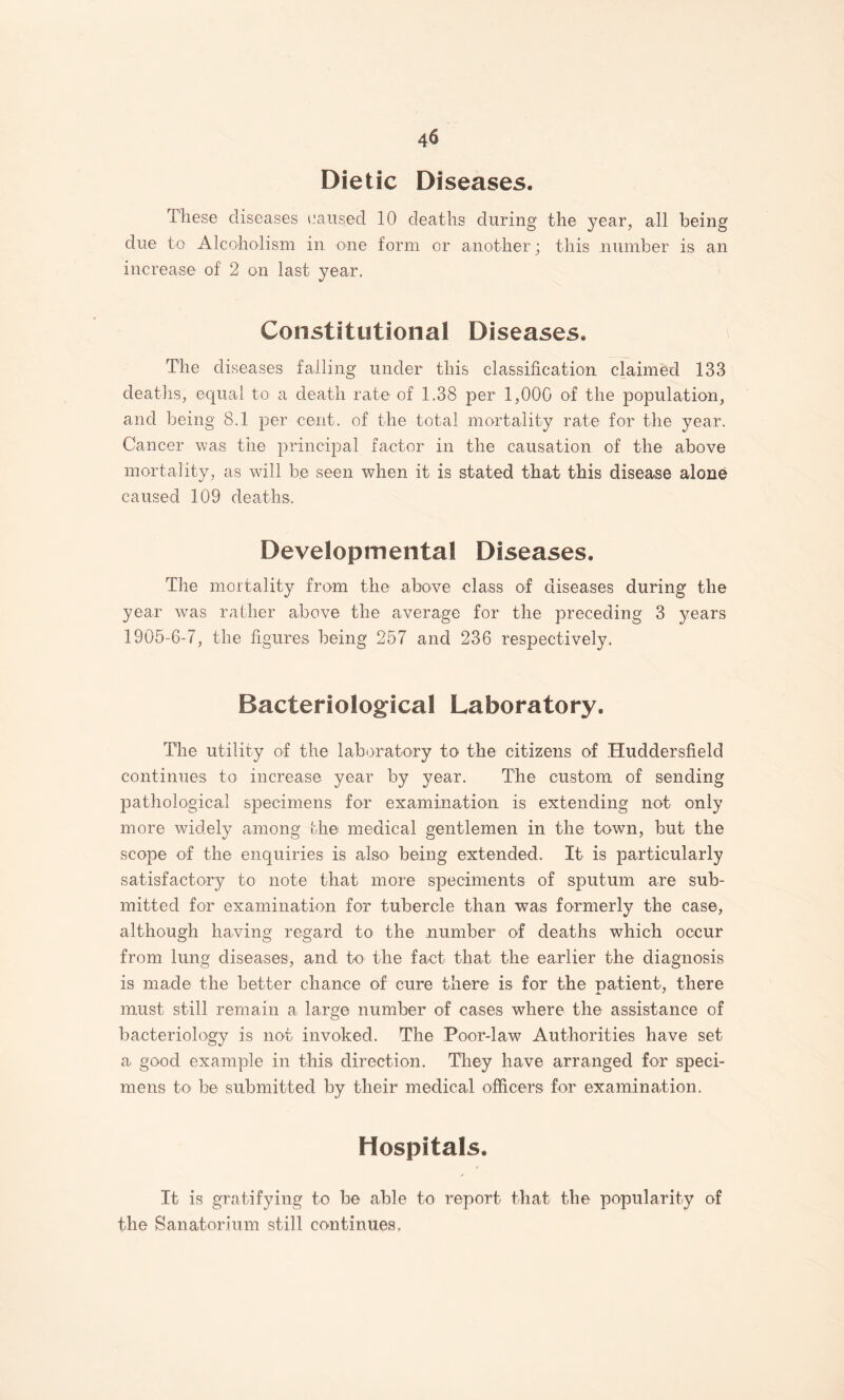 Dietic Diseases. These diseases laaiised 10 deaths during the year, all being due to Alcoholism in one form or another; this number is an increase of 2 on last year. Constitutional Diseases. The diseases failing under this classification claimed 133 deaths, equal to a death rate of 1.38 per 1,000 of the population, and being 8.1 per cent, of the total mortality rate for the year. Cancer was the principal factor in the causation of the above mortality, as will be seen when it is stated that this disease alone caused 109 deaths. Developmental Diseases. The mortality from the above class of diseases during the year was rather above the average for the preceding 3 years 1905-6-7, the figures being 257 and 236 respectively. Bacteriological Laboratory. The utility of the laboratory to the citizens of Huddersfield continues to increase year by year. The custom of sending pathological specimens for examination is extending not only more widely among the medical gentlemen in the town, but the scope of the enquiries is also being extended. It is particularly satisfactory to note that more speciments of sputum are sub¬ mitted for examination for tubercle than was formerly the case, although having regard to the number of deaths which occur from lung diseases, and to the fact that the earlier the diagnosis is mad© the better chance of cure there is for the patient, there must still remain a large number of cases where the assistance of bacteriology is not invoked. The Poor-law Authorities have set a good example in this direction. They have arranged for speci¬ mens to be submitted by their medical officers for examination. Hospitals. It is gratifying to be able to report that the popularity of the Sanatorium still continues,