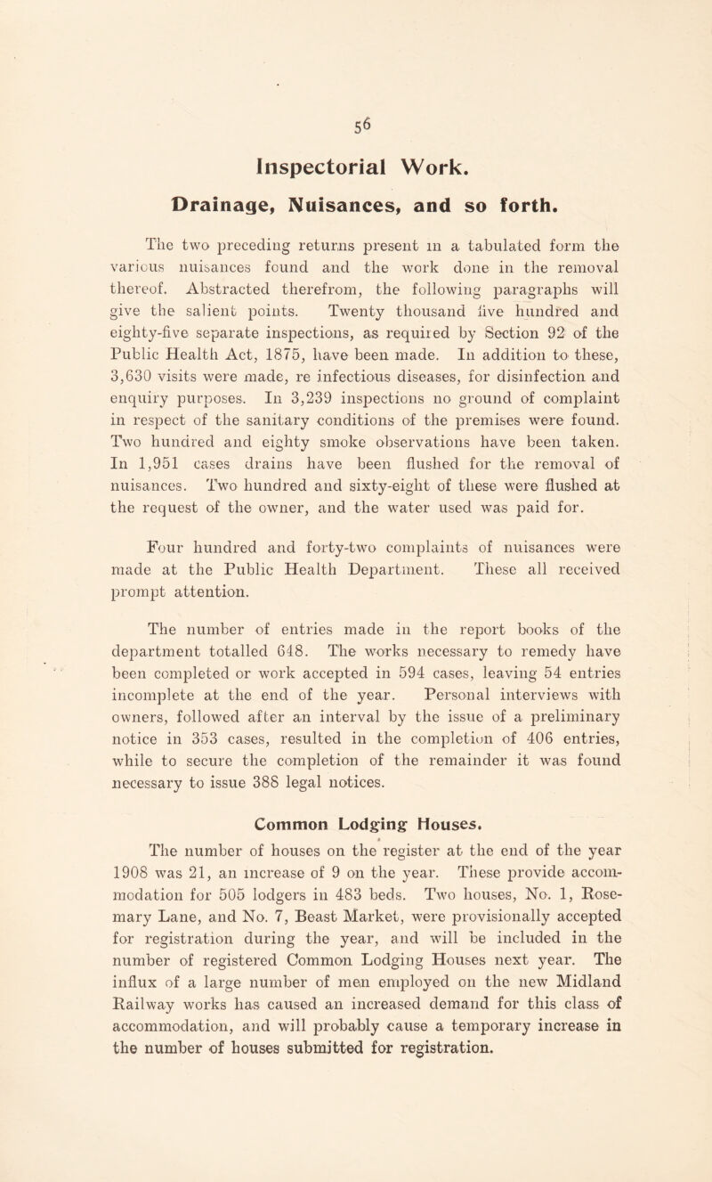 Inspectorial Work. Drainage, Nuisances, and so forth. The two preceding returns present in a tabulated form the various nuisances found and the work done in the removal thereof. Abstracted therefrom, the following paragraphs will give the salient points. Twenty thousand live hundred and eighty-five separate insjDectioiiis, as required by Section 92 of the Public Health Act, 1875, have been made. In addition to these, 3,630 visits were made, re infectious diseases, for disinfection and enquiry purposes. In 3,239 inspections no ground of complaint in respect of the sanitary conditions of the premises were found. Two hundred and eighty smoke observations have been taken. In 1,951 cases drains have been flushed for the removal of nuisances. Two hundred and sixty-eight of these were flushed at the request of the owner, and the water used was paid for. Four hundred and forty-two complaints of nuisances were made at the Public Health Department. These all received prompt attention. The number of entries made in the report books of the department totalled 648. The works necessary to remedy have been completed or work accepted in 594 cases, leaving 54 entries incomplete at the end of the year. Personal interviews with owners, followed after an interval by the issue of a preliminary notice in 353 cases, resulted in the completion of 406 entries, while to secure the completion of the remainder it was found necessary to issue 388 legal notices. Common Lodging Houses. The number of houses on the register at the end of the year 1908 was 21, an increase of 9 on the year. These provide accoin- modation for 505 lodgers in 483 beds. Two houses. No. 1, Rose¬ mary Lane, and No. 7, Beast Market, were provisionally accepted for registration during the year, and will be included in the number of registered Common Lodging Houses next year. The influx of a large number of men employed on the new Midland Railway works has caused an increased demand for this class of accommodation, and will probably cause a temporary increase in the number of houses submitted for registration.