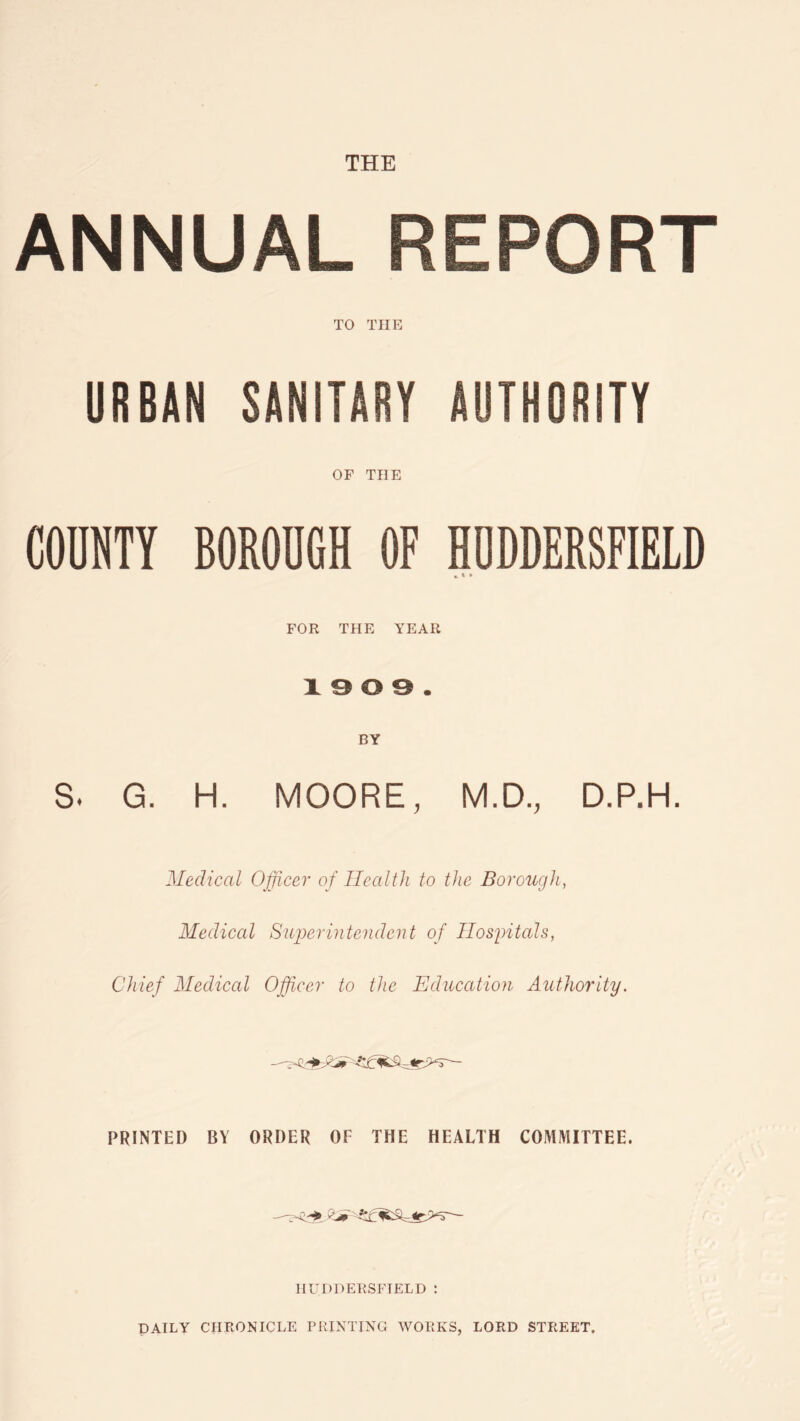 THE ANNUAL REPORT TO THE URBAN SANITARY AUTHORITY OF THE COUNTY BOROUGH OF HUDDERSFIELD * * * FOR THE YEAR 1909. BY s. G. H. MOORE, M.D., D.P.H. Medical Officer of Health to the Borough, Medical Superintendent of Hospitals, Chief Medical Officer to the Education Authority. PRINTED BY ORDER OF THE HEALTH COMMITTEE. HUDDERSFIELD : DAILY CHRONICLE PRINTING WORKS, LORD STREET.