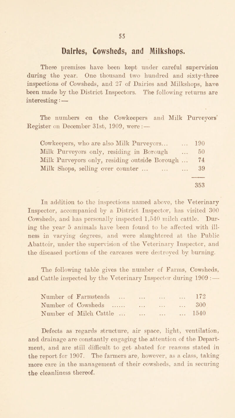 Dairies, Cowsheds, and Milkshops. These premises have been kept under careful supervision during the year. One thousand two hundred and sixty-three inspections of Cowsheds, and 27 of Dairies and Milkshops, have been made by the District Inspectors. The following returns are interesting: — The numbers on the Cowkeepers and Milk Purveyors' Register on December 31st, 1909, were: — Cowkeepers, who are also Milk Purveyors... ... 190 Milk Purveyors only, residing in Borough ... 50 Milk Purveyors only, residing outside Borough ... 74 Milk Shops, selling over counter ... ... ... 39 353 In addition to the inspections named above, the Veterinary Inspector, accompanied by a District Inspector, has visited 300 Cowsheds, and lias personally inspected 1,540 milch cattle. Dur¬ ing the year 5 animals have been found to be affected with ill¬ ness in varying degrees, and were slaughtered at the Public Abattoir, under the supervision of the Veterinary Inspector, and the diseased portions of the carcases were destroyed by burning. The following table gives the number of Farms, Cowsheds, and Cattle inspected by the Veterinary Inspector during 1909 : — Number of Farmsteads ... ... ... ... 172 Number of Cowsheds . ... ... ... 300 Number of Milch. Cattle ... ... ... ... 1540 Defects as regards structure, air space, light, ventilation, and drainage are constantly engaging the attention of the Depart¬ ment, and are still difficult to get abated for reasons stated in the report for 1907. The farmers are, however, as a class, taking more care in the management of their cowsheds, and in securing the cleanliness thereof.