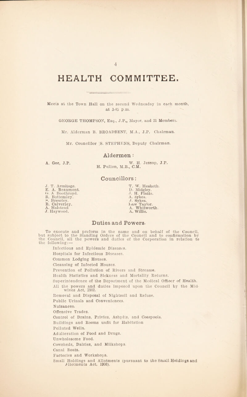 HEALTH COMMITTEE, Meets at the Town Hall on the second Wednesday in each month, at 3-45 p.m. GEORGE THOMPSON, Esq., J.P., Mayor, and 21 Members. Mr. Alderman B. BROADBENT, M.A., J.P. Chairman. Mr. Councillor ;S. STEPHENS, Deputy Chairman. A. Gee, J.P. Aldermen: W. H. Jessop, J.P. H. Pullon, M.B., C.M. Councillors: J. T. Armitage. E. A. Beaumont. U. A Boothroyd. B. Bottomley. c*. Brearlev. B. Oalveriey. A. Halstead J. Haywood, T. W. Hesketh. D. Midgley. J. H. Platts. A. Sykes. J. Sykes. Haw Taylor. A. Whitworth. A. Willis. Duties and Powers- To execute and perform in the name and on behalf of the Council, but subject to the Standing Orders of the Council and to confirmation by the Council, all the powers and duties of the Corporation in relation to the following: — Infectious and Epidemic Diseases. Hospitals for Infectious Diseases. Common Lodging Houses. Cleansing of Infected Houses. Prevention of Pollution of Rivers and Streams. Health Statistics and Sickness and Mortality Returns. Superintendence of the Department of the Medical Offioer of Health. All the powers and duties imposed upon the Council by the Mid¬ wives Act, 1902. Removal and Disposal of Nightsoil and Refuse. Public Urinals and Conveniences. Nuisances. Offensive Trades. Control of Drains, Privies, Ashpits, and Cesspools. Buildings and Rooms unfit for Habitation Polluted Wells. Adulteration of Food and Drugs. Unwholesome Food. Cowsheds, Dairies, and Milkshops. Canal Boats. Factories and Workshops. Small Holdings and Allotments (pursuant to the Small Holdings and Allotments Act, 1908).