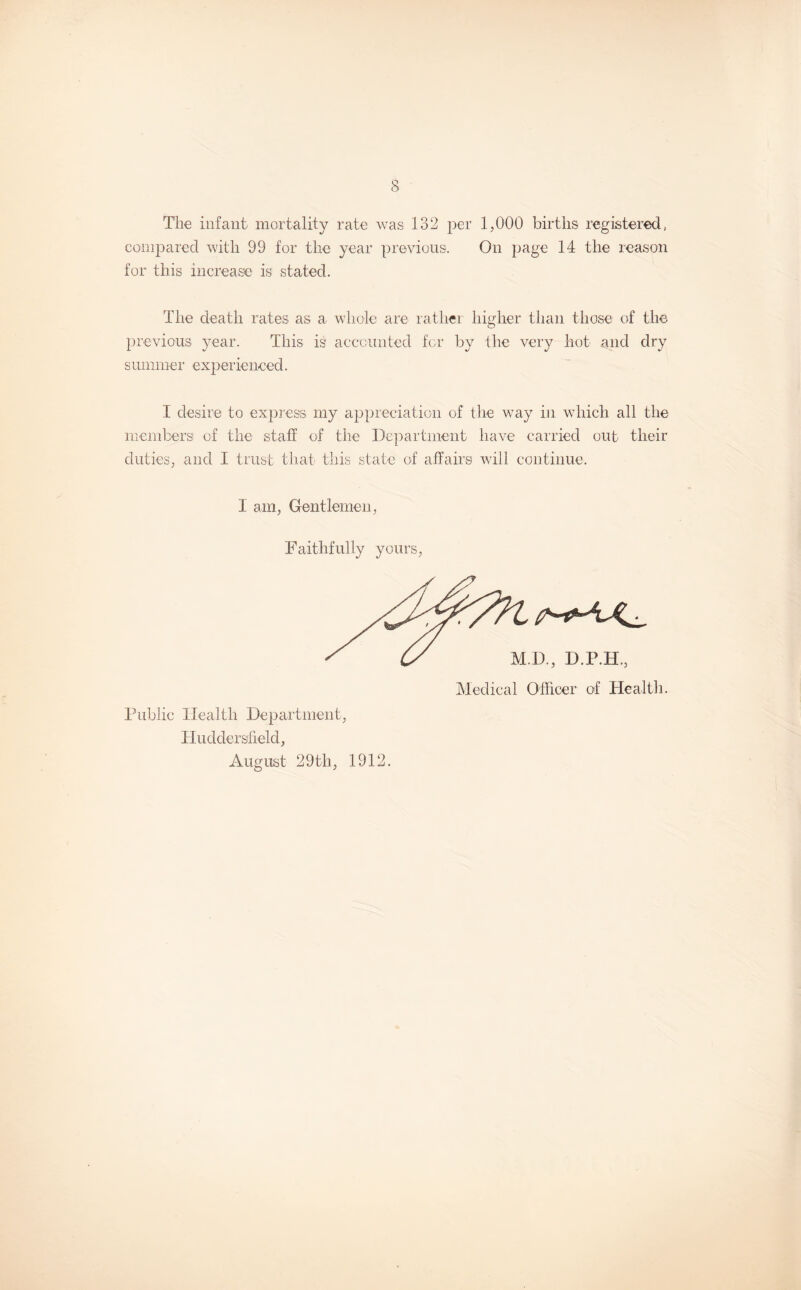 The infant mortality rate was 132 per 1,000 births registered, compared with 99 for the year previous. On page 14 the reason for this increase is stated. The death rates as a whole are rather higher than those of the previous year. This is accounted for by the very hot and dry summer experienced. I desire to express my appreciation of the way in which all the members of the staff of the Department have carried out their duties, and I trust that this state of affairs will continue. I am, Gentlemen, Faithfully yours, D., D.P.H., Medical Officer of Health. Public Health Department, Huddersfield, August 29th, 1912.
