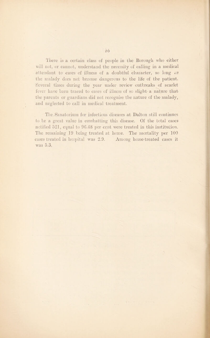 There is a certain class of people in the Borough who either will not, or cannot, understand the necessity of calling in a medical attendant to cases of illness of a doubtful character, so long as the malady does not become dangerous to the life of the patient. Several times during the year under review outbreaks of scarlet fever have been traced to cases of illness of so slight a nature that the parents or guardians did not recognise the nature of the malady, and neglected to call in medical treatment. The Sanatorium for infectious diseases at Dalton still continues to be a great value in combatting this disease. Of the total cases notified 521, equal to 96.48 per cent were treated in this institution. The remaining 19 being treated at home. The mortality per 100 cases treated in hospital was 2.9. Among home-treated cases it was 5.8.