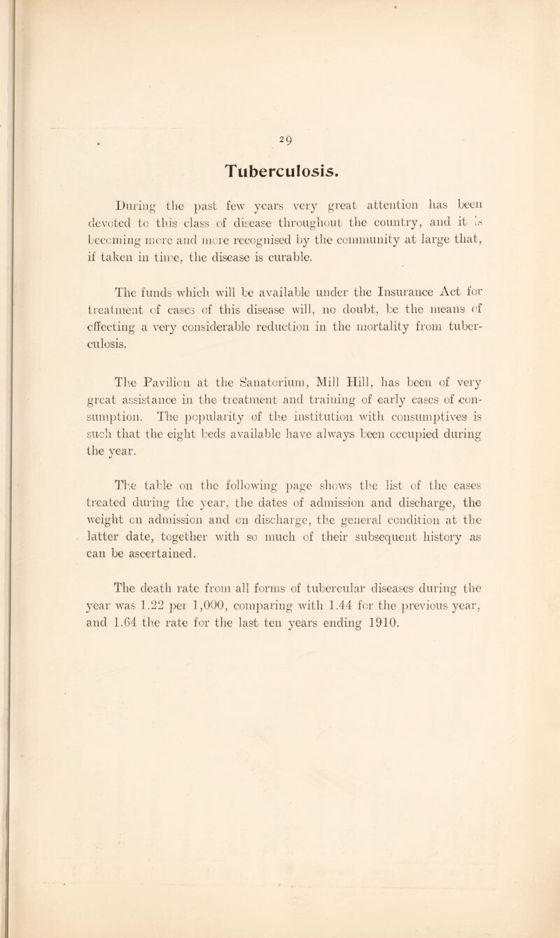 Tuberculosis. During the past few years very great attention has been devoted to this class of disease throughout the country, and it is becoming more and more recognised by the community at large that, if taken in time, the disease' is curable. The funds which, will be available under the Insurance Act for treatment of cases of this disease will, no doubt, be the means of effecting a very considerable reduction in the mortality from tuber¬ culosis. The Pavilion at the Sanatorium, Mill Hill, has been of very great assistance in the treatment and training of early cases of con¬ sumption. The popularity of the institution with consumptives is such that the eight beds available have always been occupied during the year. The table on the following page shows the list of the cases treated during the year, the dates of admission and discharge, the weight on admission and on discharge, the general condition at the latter date, together with so much of their subsequent history as can be ascertained. The death rate from all forms of tubercular diseases during the year was 1.22 per 1,000, comparing with 1.44 for the previous year, and 1.64 the rate for the last ten years ending 1910.