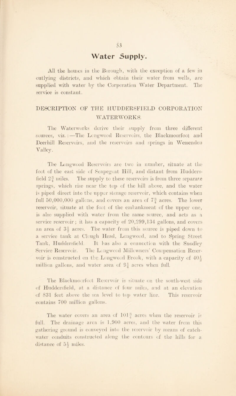 Water Supply. All the houses in the Borough, with the exception of a few in outlying districts, and which obtain their water from wells, are supplied with water by the Corporation Water Department. The service is constant. DESCRIPTION OF THE HUDDERSFIELD CORPORATION WATERWORKS. The Waterworks derive their supply from three different sources, viz. : —The Lcngwocd Reservoirs, the Blackmoorfoot and Deerhill Reservoirs, and the reservoirs and springs in Wesson den Valley. The Lcngwcod Reservoirs are two in number, situate at the foot of the east side of Scapegoat Hill, and distant from Hudders¬ field 2 | miles. The supply to these reservoirs is from three separate springs, which rise near the top of the hill above, and the water is piped direct into the upper storage reservoir, which contains when full 50,000,000 gallons, and covers an area of 7| acres. The lower reservoir, situate at the foot of the embankment of the upper one, is also supplied with water from the same source, and acts as a service reservoir ; it has a capacity of 20,299,134 gallons, and covers an area of 3J acres. The water from this source is piped down to a service tank at Clough Head, Lcngwocd, and to Spring Street Tank, Huddersfield. It has also a connection with the Snodley Service Reservoir. The Long wood Millowners’ Compensation Reser¬ voir is constructed on the Lcngwood Brook, with a capacity of 401 million gallons, and water area of 8:} acres when full. The Blackmoorfoot Reservoir is situate on the south-west side of Huddersfield, at a distance of four miles, and at an elevation of 831 feet above the sea level to top water line. This reservoir contains 700 million gallons. The water covers an area of 101 f acres when the reservoir is full. The drainage area is 1,900 acres, and the water from this gathering ground is conveyed into the reservoir by means of catch- water conduits constructed along the contours of the hills for a distance of 54 miles.