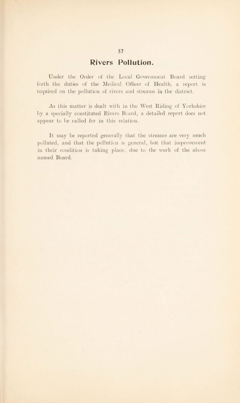 Rivers Pollution. Under the Order of the Local Government Board setting forth the duties of the Medical Officer of Health, a report is required on the pollution of rivers and streams in the district. As this matter is dealt with in the West, Biding of Yorkshire by a specially constituted Bivers Board, a detailed report does not appear to be called for in this relation. It may be reported generally that the streams are very much polluted, and that the pollution is general, but that improvement in their condition is taking place, due to the work of the above named Board.
