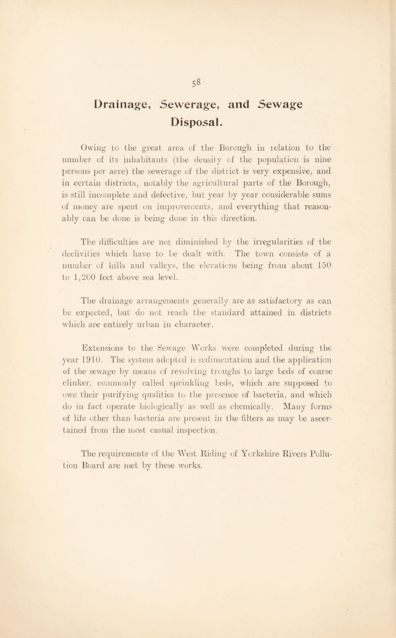 53 Drainage, Sewerage, and Sewage Disposal. Owing to the great area of the Borough in relation to the number of its inhabitants (the density of the population is nine persons per acre) the sewerage of the district is very expensive, and in certain districts, notably the agricultural parts of the Borough, is still incomplete and defective, but year by year considerable sums of money are spent on improvements, and everything that reason¬ ably can be done is being done in this direction. The difficulties aie not diminished by the irregularities of the declivities which have to be dealt with. The town consists of a number of hills and valleys, the elevations being from about 150 to 1,200 feet above sea level. The drainage arrangements, generally are as satisfactory as can be expected, but do not reach the standard attained in districts which are entirely urban in character. Extensions to the Sewage Works were completed during the year 1910. The system adopted is sedimentation and the application of the sewage by means of revolving troughs to large beds of coarse clinker, commonly called sprinkling beds, which are supposed to owe their purifying qualities to the presence of bacteria, and which do in fact operate biologically as well as chemically. Many forms of life other than bacteria are present in the filters as may be ascer¬ tained from the most casual inspection. The requirements of the West Biding of Yorkshire Rivers Pollu¬ tion Board are met by these works.