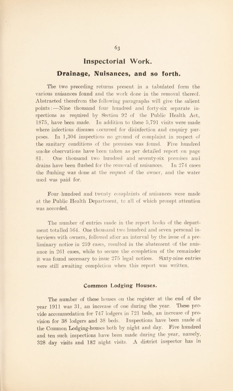 Inspectorial Work. Drainage, Nuisances, and so forth. The two preceding returns present in a tabulated form the various nuisances found and the work done in the removal thereof. Abstracted therefrom the following paragraphs will give the salient points:—Nine thousand four hundred and forty-six separate in¬ spections as required by Section 92 of the Public Health Act, 1875, have been made. In addition to these 5,791 visits were made where infectious diseases occurred for disinfection and enquiry pur¬ poses, In 1,304 inspections no ground of complaint in respect of the sanitary conditions of the premises was found. Five hundred smoke observations have been taken asi per detailed report on page 81. One thousand two hundred and seventy-six premises and drains have been flushed for the removal of nuisances. In 274 cases the flushing was done* at the request of the owner, and the water used was paid for. Four hundred and twenty complaints of nuisances were made at the Public Health Department, to all of which prompt attention was accorded. The number of entries made in the report books of the depart¬ ment totalled 564. One thousand two hundred and seven personal in¬ terviews with owners, followed after an interval by the issue of a pre¬ liminary notice in 259 cases, resulted in the abatement of the nuis¬ ance in 261 cases, while to secure the completion of the remainder it was found necessary to issue 275 legal notices. Sixty-nine entries were still awaiting completion when this report was written. Common Lodging Houses. The number of these houses on the register at the end of the year 1911 was 31, an increase of one during the year. These pro¬ vide accommodation for 747 lodgers in 721 beds, an increase of pro¬ vision for 38 lodgers and 38 beds. Inspections have been made of the Common Lodging-houses both by night and day. Five hundred and ten such inspections have been made during the year, namely, 328 day visits and 182 night visits. A district inspector has in