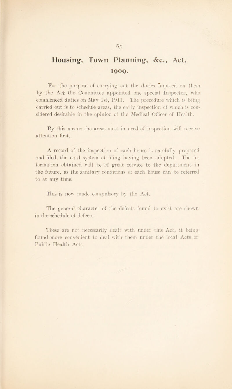 Housing’, Town Planning, &c., Act, 1909. For the purpose of carrying out the duties imposed on them by the Act the Committee appointed one special Inspector, who commenced duties 011 May 1st, 1911. The procedure which is being carried out is to schedule areas, the early inspection of which is ecu- sidered desirable in the opinion of the Medical Officer of Health. By this means the areas most in need of inspection will receive attention first. A record of the inspection of each house is carefully prepared and filed, the card system cf filing having been adopted. The in¬ formation obtained will be of great service to the department in the future, as the sanitary conditions of each house can be referred to at any time. This is now made compulsory' by the Act. The general character of the defects found to exist are shown in the schedule of defects. These are not necessarily dealt with under this Act, it being found more convenient to deal with them under the local Acts or Public Health Acts.