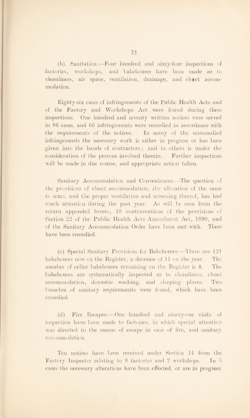 (b). Sanitation.—Four hundred and sixty-four inspections of factories, workshops, and bakehouses have been made as lo cleanliness, air space, ventilation, drainage, and closet accom¬ modation. Eighty-six cases of infringements of the Public Health Acts and of the Factory and Workshops Act. were found during these inspections. One hundred and seventy written notices were served in 86 cases, and 66 infringements were remedied in accordance with the requirements of the notices. In many of the unremedied infringements the necessary work is either in progress or has been given into the hands of contractors ; and in others is under the consideration of the persons involved therein. Further inspections will be made in due course, and appropriate action taken. Sanitary Accommodation and Conveniences.—The question of the provisions of closet accommodation, the allocation of the same tc sexes, and the proper ventilation and screening thereof, has had much attention during the past year. As will be seen from the return appended hereto, 18 contraventions of the provisions < 1 Section 22 of the Public Health Acts Amendment Act, 1890, and of the Sanitary Accommodation Order have been met with. These have been remedied. (e) Special Sanitary Provisions for Bakehouses.—There arc 121 bakehouses now on the Register, a decrease of 11 on the year. The number of cellar bakehouses remaining on the Register is 8. The bakehouses are systematically inspected asi to cleanliness, closet accommodation, domestic washing, and sleeping places. Two breaches of sanitary requirements were found, which have been remedied. (cl) Fire Escapes.—One hundred inspection have been made to factories, was directed to the means of escape in and ninety-one visits of in which special attention case of fire, and sanitary accommodation. Ten notices have been received under Section 14 from the Factory Inspector relating to 8 factories and 2 workshops. In 5 cases the necessary alterations have been effected, or are in progress.