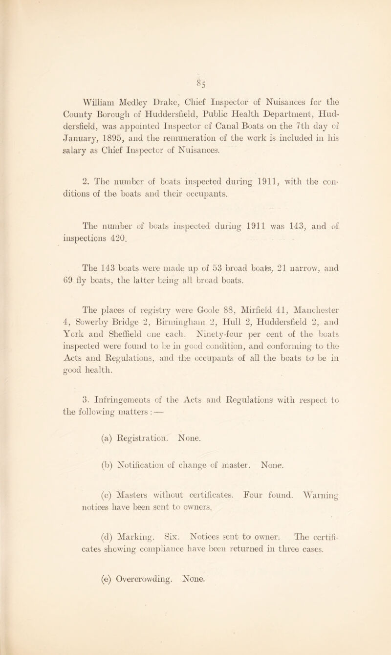 S5 William Medley Drake, Chief Inspector of Nuisances for the County Borough of Huddersfield, Public Health Department, Hud¬ dersfield, was appointed Inspector of Canal Boats on the 7th day of January, 1895, and the remuneration of the work is included in his salary as Chief Inspector of Nuisances. 2. The number of boats inspected during 1911, with the con¬ ditions of the boats and their occupants. The number of boats inspected during 1911 was 143, and of inspections 420. The 143 boats were made up of 53 broad boats, 21 narrow, and 69 fly boats, the latter being all broad boats. The places of registry were Goole 88, Mirfieid 41, Manchester 4, Sowerby Bridge 2, Birmingham 2, Hull 2, Huddersfield 2, and York and Sheffield one each. Ninety-four per cent of the boats inspected were found to be in good condition, and conforming to the Acts and Regulations, and the occupants of all the boats to be in good health. 3. Infringements of the Acts and Regulations with respect to the following matters : — (a) Registration. None. (b) Notification of change of master. None. (c) Masters without certificates. Four found. Warning notices have been sent to owners. (d) Marking. Six. Notices sent to owner. The certifi¬ cates showing compliance have been returned in three cases. (e) Overcrowding. None.