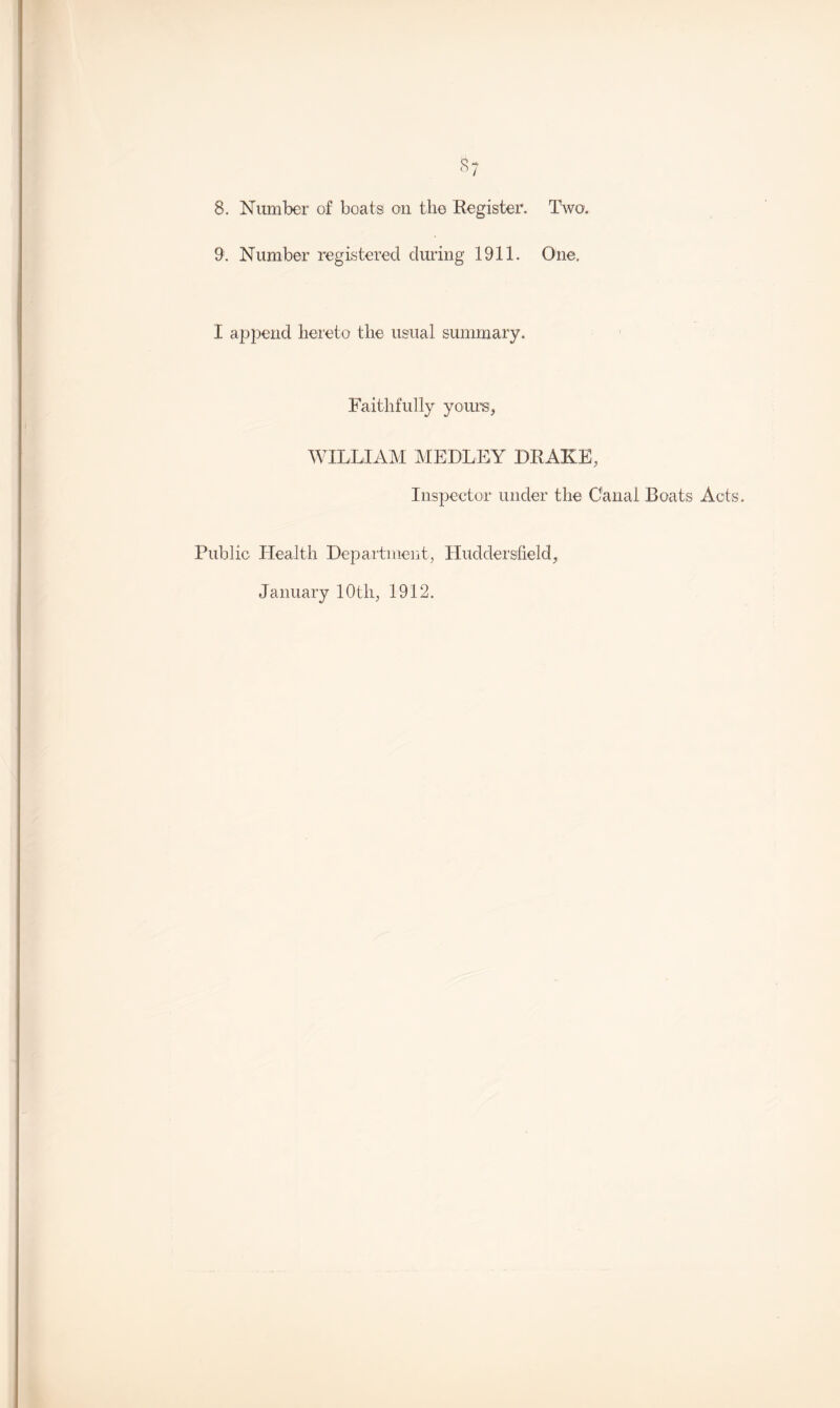 9. Number registered during 1911. One. I append hereto the usual summary. Faithfully yours, WILLIAM MEDLEY DRAKE, Inspector under the Canal Boats Acts. Public Health Department, Huddersfield, January 10th, 1912.
