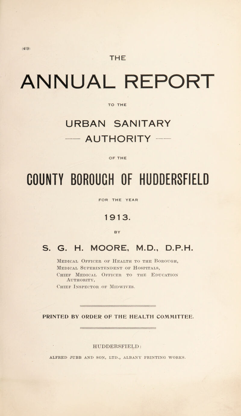 (409) THE ANNUAL REPORT TO THE URBAN SANITARY -AUTHORITY- OF THE COUNTY BOROUCH OF HUDDERSFIELD FOR THE YEAR 1913. BY S. G. H. MOORE, M.D., D.P.H. Medical Officer of Health to the Borough, Medical Superintendent of Hospitals, Chief Medical Officer to the Education Authority, Chief Inspector of Midwives. PRINTED BY ORDER OF THE HEALTH COMMITTEE. HUDDERSFIELD : ALFRED JUBB AND SON, LTD., ALBANY PRINTING WORKS.