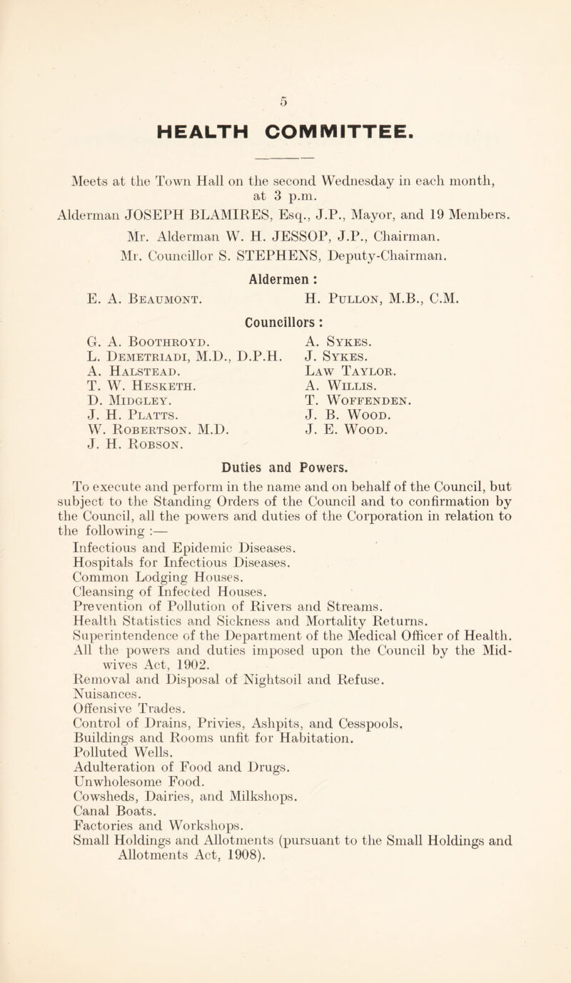 HEALTH COMMITTEE. Meets at the Town Hall on the second Wednesday in each month, at 3 p.m. Alderman JOSEPH BLAMIRES, Esq., J.P., Mayor, and 19 Members. Mr. Alderman W. H. JESSOP, J.P., Chairman. Mr. Councillor S. STEPHENS, Deputy-Chairman. Aldermen : E. A. Beaumont. H. Pullon, M.B., C.M. Councillors: G. A. Boothroyd. L. Demetriadi, M.D., D A. Halstead. T. W. Hesketh. D. Midgley. J. H. Platts. W. Robertson. M.D. J. H. Robson. A. Sykes. .H. J. Sykes. Law Taylor. A. Willis. T. WOFFENDEN. J. B. Wood. J. E. Wood. Duties and Powers. To execute and perform in the name and on behalf of the Council, but subject to the Standing Orders of the Council and to confirmation by the Council, all the powers and duties of the Corporation in relation to the following :— Infectious and Epidemic Diseases. Hospitals for Infectious Diseases. Common Lodging Houses. Cleansing of Infected Houses. Prevention of Pollution of Rivers and Streams. Health Statistics and Sickness and Mortality Returns. Superintendence of the Department of the Medical Officer of Health. All the powers and duties imposed upon the Council by the Mid¬ wives Act, 1902. Removal and Disposal of Nightsoil and Refuse. Nuisances. Offensive Tracies. Control of Drains, Privies, Ashpits, and Cesspools. Buildings and Rooms unfit for Habitation. Polluted Wells. Adulteration of Food and Drugs. Unwholesome Food. Cowsheds, Dairies, and Milkshops. Canal Boats. Factories and Workshops. Small Holdings and Allotments (pursuant to the Small Holdings and Allotments Act, 1908).