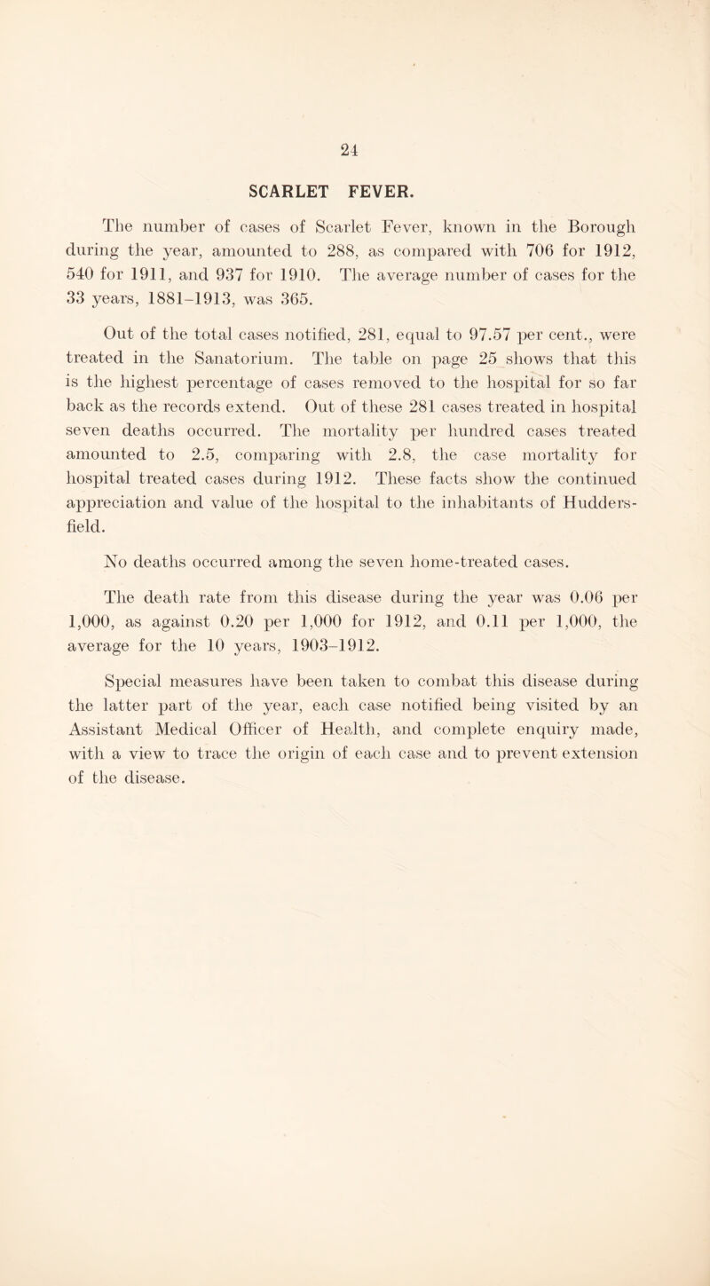 SCARLET FEVER. The number of cases of Scarlet Fever, known in the Borough during the year, amounted to 288, as compared with 706 for 1912, 540 for 1911, and 937 for 1910. The average number of cases for the 33 years, 1881-1913, was 365. Out of the total cases notified, 281, equal to 97.57 per cent., were treated in the Sanatorium. The table on page 25 shows that this is the highest percentage of cases removed to the hospital for so far back as the records extend. Out of these 281 cases treated in hospital seven deaths occurred. The mortality per hundred cases treated amounted to 2.5, comparing with 2.8, the case mortality for hospital treated cases during 1912. These facts show the continued appreciation and value of the hospital to the inhabitants of Hudders¬ field. No deaths occurred among the seven home-treated cases. The death rate from this disease during the year was 0.06 per 1,000, as against 0.20 per 1,000 for 1912, and 0.11 per 1,000, the average for the 10 years, 1903-1912. Special measures have been taken to combat this disease during the latter part of the year, each case notified being visited by an Assistant Medical Officer of Health, and complete enquiry made, with a view to trace the origin of each case and to prevent extension of the disease.