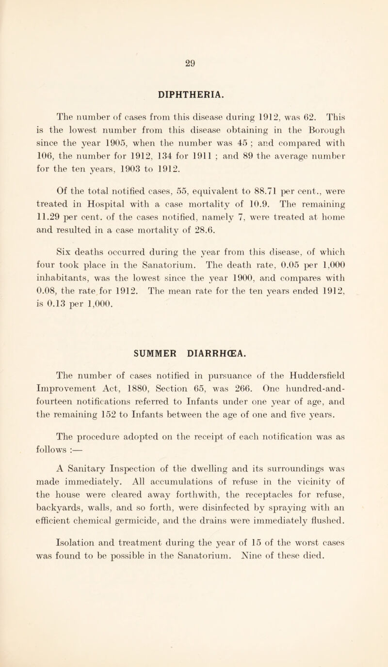 DIPHTHERIA. The number of cases from this disease during 1912, was 62. This is the lowest number from this disease obtaining in the Borough since the year 1905, when the number was 45 ; and compared with 106, the number for 1912, 134 for 1911 ; and 89 the average number for the ten years, 1903 to 1912. Of the total notified cases, 55, equivalent to 88.71 per cent., were treated in Hospital with a case mortality of 10.9. The remaining 11.29 per cent, of the cases notified, namely 7, were treated at home and resulted in a case mortality of 28.6. Six deaths occurred during the year from this disease, of which four took place in the Sanatorium. The death rate, 0.05 per 1,000 inhabitants, was the lowest since the year 1900, and compares with 0.08, the rate for 1912. The mean rate for the ten years ended 1912, is 0.13 per 1,000. SUMMER DIARRHOEA. The number of cases notified in pursuance of the Huddersfield Improvement Act, 1880, Section 65, was 266. One hundred-and- fourteen notifications referred to Infants under one year of age, and the remaining 152 to Infants between the age of one and five years. The procedure adopted on the receipt of each notification was as follows :— A Sanitary Inspection of the dwelling and its surroundings was made immediately. All accumulations of refuse in the vicinity of the house were cleared away forthwith, the receptacles for refuse, backyards, walls, and so forth, were disinfected by spraying with an efficient chemical germicide, and the drains were immediately flushed. Isolation and treatment during the year of 15 of the worst cases was found to be possible in the Sanatorium. Nine of these died.