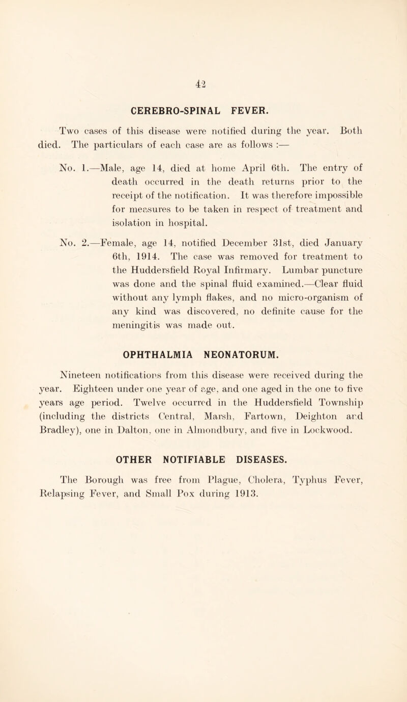 CEREBRO-SPINAL FEVER. Two cases of this disease were notified during the year. Both died. The particulars of each case are as follows :— No. 1.—Male, age 14, died at home April 6th. The entry of death occurred in the death returns prior to the receipt of the notification. It was therefore impossible for measures to be taken in respect of treatment and isolation in hospital. No. 2.—Female, age 14, notified December 31st, died January 6tli, 1914. The case was removed for treatment to the Huddersfield Royal Infirmary. Lumbar puncture was done and the spinal fluid examined.—Clear fluid without any lymph flakes, and no micro-organism of any kind was discovered, no definite cause for the meningitis was made out. OPHTHALMIA NEONATORUM. Nineteen notifications from this disease were received during the year. Eighteen under one yea,!* of a,ge, and one aged in the one to five years age period. Twelve occurred in the Huddersfield Township (including the districts Central, Marsh, Fartown, Deighton and Bradley), one in Dalton, one in Almondbury, and five in Lockwood. OTHER NOTIFIABLE DISEASES. The Borough was free from Plague, Cholera, Typhus Fever, Relapsing Fever, and Small Pox during 1913.