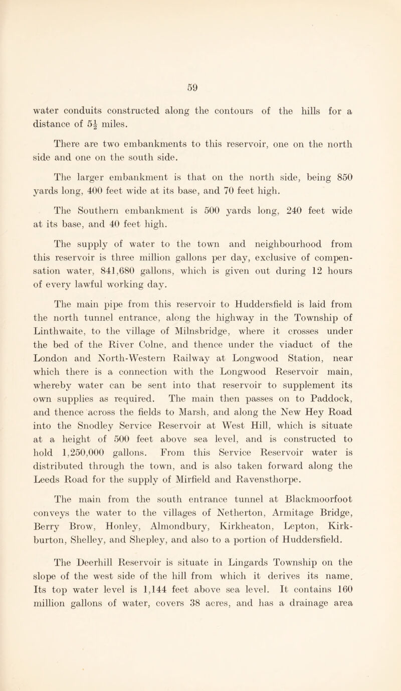 water conduits constructed along the contours of the hills for a distance of 5J miles. There are two embankments to this reservoir, one on the north side and one on the south side. The larger embankment is that on the north side, being 850 yards long, 400 feet wide at its base, and 70 feet high. The Southern embankment is 500 yards long, 240 feet wide at its base, and 40 feet high. The supply of water to the town and neighbourhood from this reservoir is three million gallons per day, exclusive of compen¬ sation water, 841,680 gallons, which is given out during 12 hours of every lawful working day. The main pipe from this reservoir to Huddersfield is laid from the north tunnel entrance, along the highway in the Township of Linthwaite, to the village of Milnsbridge, where it crosses under the bed of the River Colne, and thence under the viaduct of the London and North-Western Railway at Longwood Station, near which there is a connection with the Longwood Reservoir main, whereby water can be sent into that reservoir to supplement its own supplies as required. The main then passes on to Paddock, and thence across the fields to Marsh, and along the New Hey Road into the Snodley Service Reservoir at West Hill, which is situate at a height of 500 feet above sea level, and is constructed to hold 1,250,000 gallons. From this Service Reservoir water is distributed through the town, and is also taken forward along the Leeds Road for the supply of Mirfield and Ravenstliorpe. The main from the south entrance tunnel at Blackmoorfoot conveys the water to the villages of Netherton, Armitage Bridge, Berry Brow, Honley, Almondbury, Kirklieaton, Lepton, Kirk- burton, Shelley, and Shepley, and also to a portion of Huddersfield. The Deerhill Reservoir is situate in Lingards Township on the slope of the west side of the hill from which it derives its name. Its top water level is 1,144 feet above sea level. It contains 160 million gallons of water, covers 38 acres, and has a drainage area