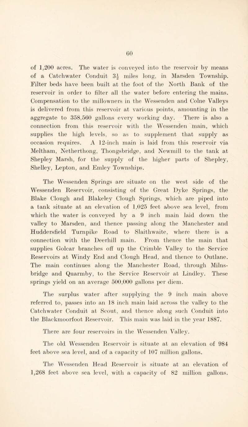 of 1,200 acres. The water is conveyed into the reservoir by means of a Catchwater Conduit 3| miles long, in Marsden Township. Filter beds have been built at the foot of the North Bank of the reservoir in order to filter all the water before entering the mains. Compensation to the millowners in the Wessenden and Colne Valleys is delivered from this reservoir at various points, amounting in the aggregate to 358,560 gallons every working day. There is also a connection from this reservoir with the Wessenden main, which supplies the high levels, so as to supplement that supply as occasion requires. A 12-inch main is laid from this reservoir via Meltham, Netherthong, Thongsbridge, and Newmill to the tank at Shepley Marsh, for the supply of the higher parts of Shepley, Shelley, Lepton, and Emley Townships. The Wessenden Springs are situate on the west side of the Wessenden Reservoir, consisting of the Great Dyke Springs, the Blake Clough and Blakeley Clough Springs, which are piped into a tank situate at an elevation of 1,025 feet above sea level, from which the water is conveyed by a 9 inch main laid down the valley to Marsden, and thence passing along the Manchester and Huddersfield Turnpike Road to Slaithwaite, where there is a connection with the Deerhill main. From thence the main that supplies Golcar branches off up the Crimble Valley to the Service Reservoirs at Windy End and Clough Head, and thence to Outlane. The main continues along the Manchester Road, through Milns- bridge and Quarmby, to the Service Reservoir at Lindley. These springs yield on an average 500,000 gallons per diem. The surplus water after supplying the 9 inch main above referred to, passes into an 18 inch main laid across the valley to the Catchwater Conduit at Scout, and thence along such Conduit into the Blackmoorfoot Reservoir. This main was laid in the year 1887. There are four reservoirs in the Wessenden Valley. The old Wessenden Reservoir is situate at an elevation of 984 feet above sea level, and of a capacity of 107 million gallons. The Wessenden Head Reservoir is situate at an elevation of 1,268 feet above sea level, with a capacity of 82 million gallons.
