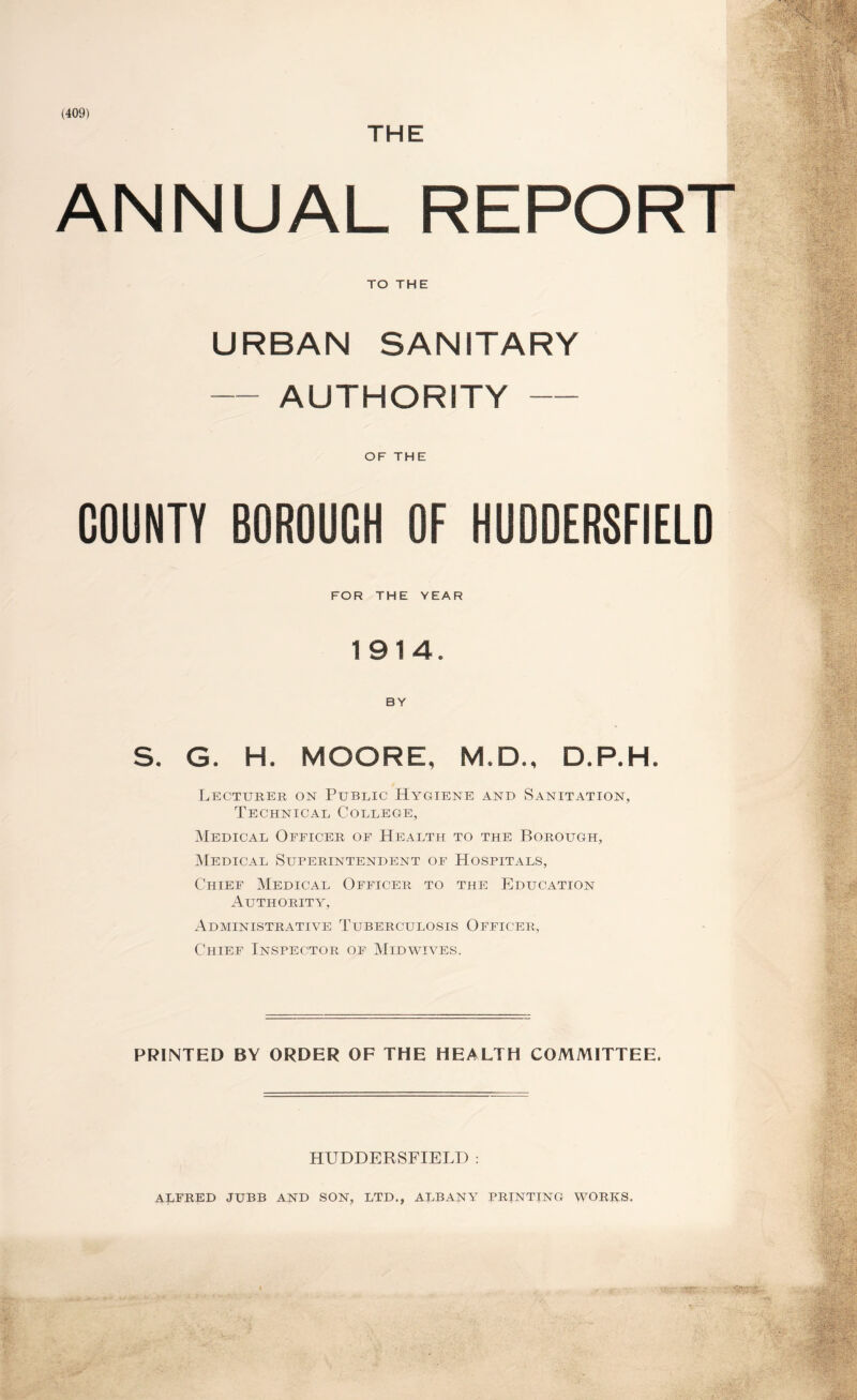 ANNUAL REPORT TO THE URBAN SANITARY — AUTHORITY — OF THE COUNTY BOROUGH OF HUDDERSFIELD FOR THE YEAR 1914. BY S. G. H. MOORE, M.D., D.P.H. Lecturer on Public Hygiene and Sanitation, Technical College, Medical Officer of Health to the Borough, Medical Superintendent of Hospitals, Chief Medical Officer to the Education Authority, Administrative Tuberculosis Officer, Chief Inspector of Midwives. PRINTED BY ORDER OF THE HEALTH COMMITTEE. HUDDERSFIELD : ALFRED JUBB AND SON, LTD., ALBANY PRINTING WORKS.