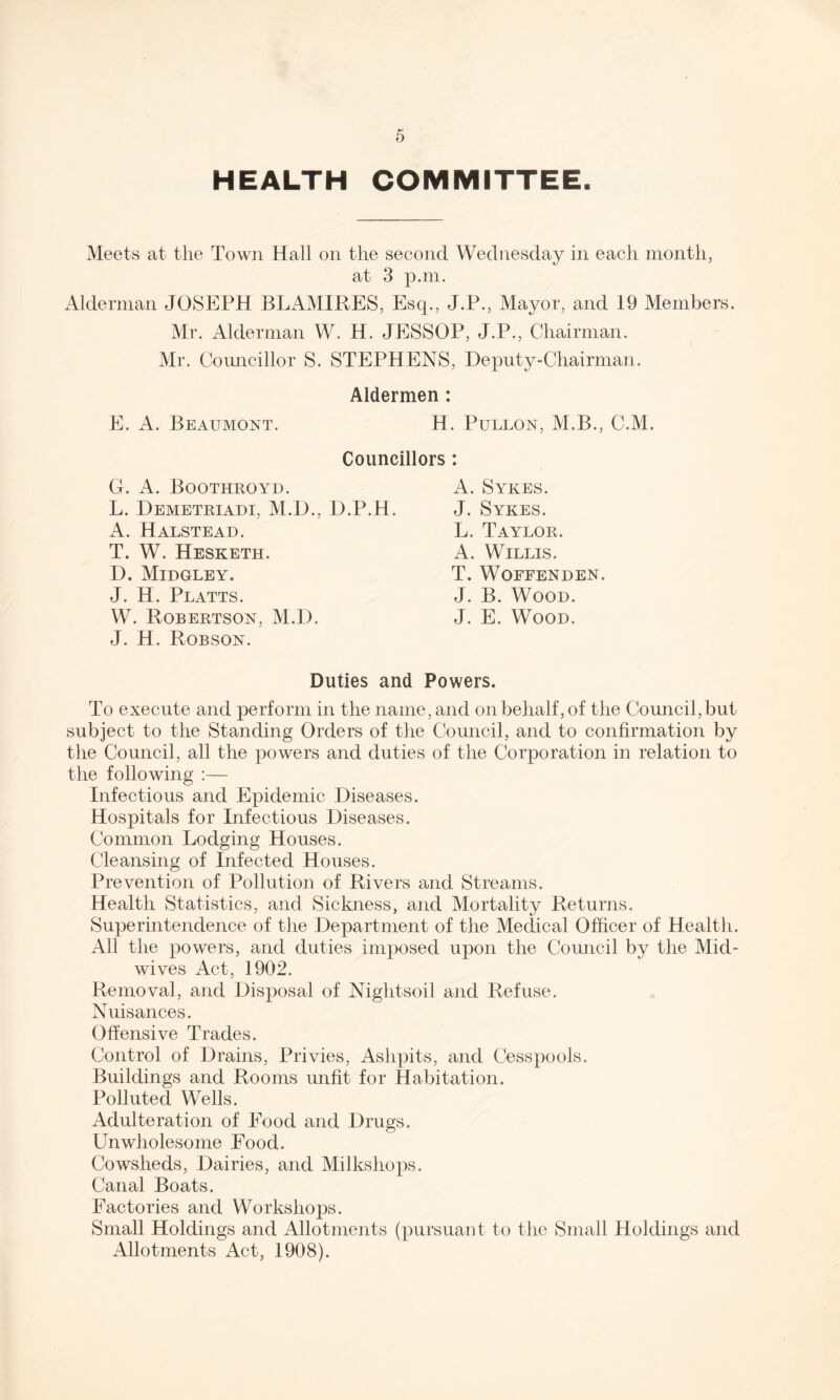 HEALTH COMMITTEE. Meets at the Town Hall on the second Wednesday in each month, at 3 p.m. Alderman JOSEPH BLAMIRES, Esq., J.P., Mayor, and 19 Members. Mr. Alderman W. H. JESSOP, J.P., Chairman. Mr. Councillor S. STEPHENS, Deputy-Chairman. Aldermen : E. A. Beaumont. H. Pullon, M.B., C.M. Councillors : G. A. Boothroyd. L. Demetriadi, M.D., D. A. Halstead. T. W. Hesketh. D. Midgley. J. H. Platts. W. Robertson, M.D. J. H. Robson. A. Sykes. .H. J. Sykes. L. Taylor. A. Willis. T. WOFFENDEN. J. B. Wood. J. E. Wood. Duties and Powers. To execute and perform in the name, and on behalf, of the Council, but subject to the Standing Orders of the Council, and to confirmation by the Council, all the powers and duties of the Corporation in relation to the following :— Infectious and Epidemic Diseases. Hospitals for Infectious Diseases. Common Lodging Houses. Cleansing of Infected Houses. Prevention of Pollution of Rivers and Streams. Health Statistics, and Sickness, and Mortality Returns. Superintendence of the Department of the Medical Officer of Health. All the powers, and duties imposed upon the Council by the Mid¬ wives Act, 1902. Removal, and Disposal of Nightsoil and Refuse. Nuisances. Offensive Trades. Control of Drains, Privies, Ashpits, and Cesspools. Buildings and Rooms unfit for Habitation. Polluted Wells. Adulteration of Food and Drugs. Unwholesome Food. Cowsheds, Dairies, and Milkshops. Canal Boats. Factories and Workshops. Small Holdings and Allotments (pursuant to the Small Holdings and Allotments Act, 1908).