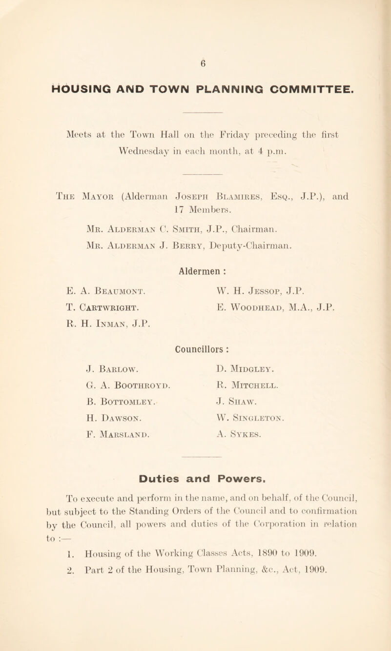 HOUSING AND TOWN PLANNING COMMITTEE. Meets at the Town Hall on the Friday preceding the first Wednesday in each month, at 4 p.m. The Mayor (Alderman Joseph Blamires, Esq., J.P.), and 17 Members. Mr. Alderman C. Smith, J.P., Chairman. Mr. Alderman J. Berry, Deputy-Chairman. Aldermen : E. A. Beaumont. W. H. Jessop, J.P. T. Cartwright. E. Woodhead, M.A., J.P. R. H. Inman, J.P. Councillors : J. Barlow. G. A. Boothroyd. B. Bottomley. H. Dawson. F. M ARSLAN I). D. Midgley. R. Mitchell. J. Shaw. W. Singleton. A. Sykes. Duties and Powers. To execute and perform in the name, and on behalf, of the Council, but subject to the Standing Orders of the Council and to confirmation by the Council, all powers and duties of the Corporation in relation to :— 1. Housing of the Working Classes Acts, 1890 to 1909. 2. Part 2 of the Housing, Town Planning, &c., Act, 1909.
