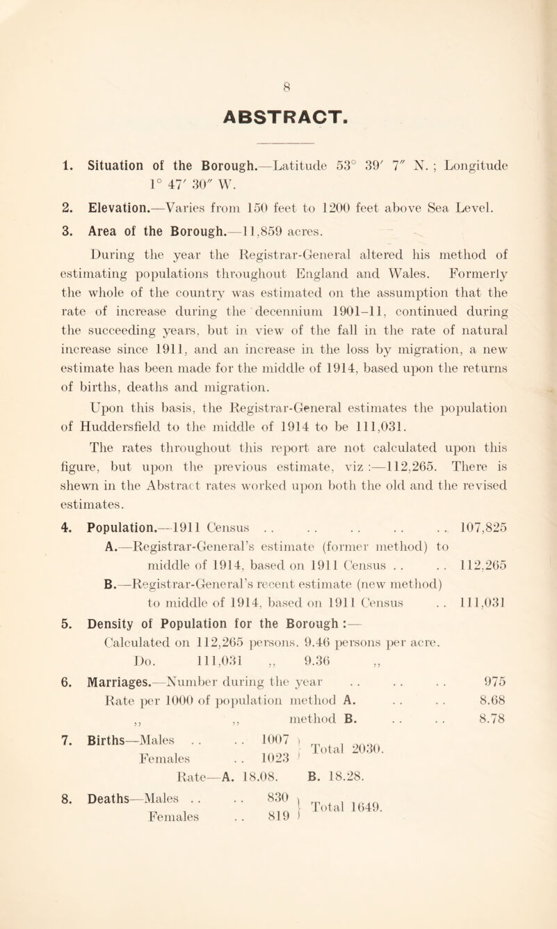 ABSTRACT. 1. Situation of the Borough.—Latitude 53° 39' 7 N. ; Longitude 1° 47' 30 W. 2. Elevation.—Varies from 150 feet to 1200 feet above Sea Level. 3. Area of the Borough.—11,859 acres. During the year the Registrar-General altered his method of estimating populations throughout England and Wales. Formerly the whole of the country was estimated on the assumption that the rate of increase during the decennium 1901-11, continued during the succeeding years, but in view of the fall in the rate of natural increase since 1911, and an increase in the loss by migration, a new estimate has been made for the middle of 1914, based upon the returns of births, deaths and migration. Upon this basis, the Registrar-General estimates the population of Huddersfield to the middle of 1914 to be 111,031. The rates throughout this report are not calculated upon this figure, but upon the previous estimate, viz 112,265. There is shewn in the Abstract rates worked upon both the old and the revised estimates. 4, 5. 6. 7. Population.—1911 Census . . . . . . . . . „ 107,825 A. —Registrar-General’s estimate (former method) to middle of 1914, based on 1911 Census . . . . 112,265 B. —Registrar-General’s recent estimate (new method) to middle of 1914, based on 1911 Census . . 111,031 Density of Population for the Borough :— Calculated on 112,265 persons. 9.46 persons per acre. Do. 111,031 „ 9.36 Marriages.—Number during the year Rate per 1000 of population method A. method B. Births—Males . . . . 1007 Females . . 1023 Rate—A. 18.08. Total 2030. B. 18.28. 975 8.68 8.78 8. Deaths—Males . . Females 830 819 Total 1649.