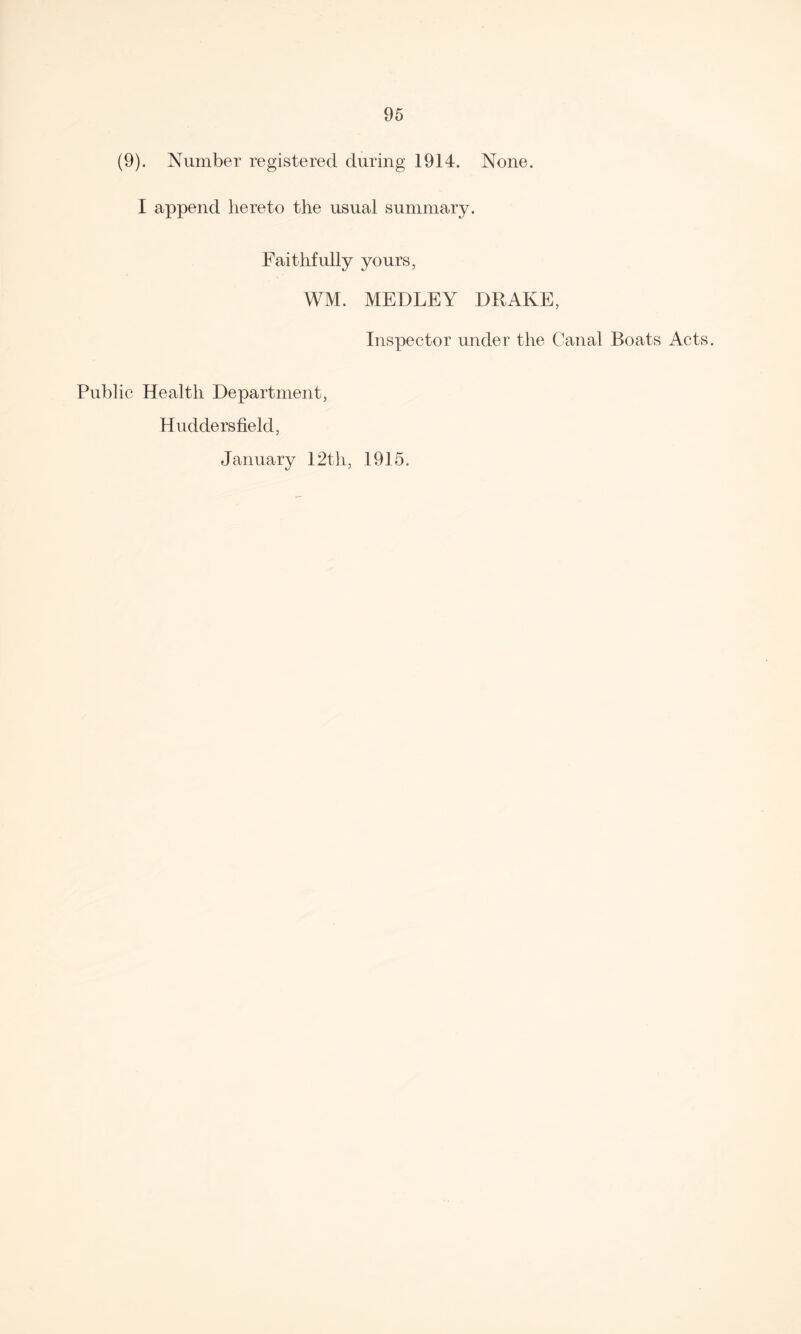 (9). Number registered during 1914. None. I append hereto the usual summary. Faithfully yours, WM. MEDLEY DRAKE, Inspector under the Canal Boats Acts. Public Health Department, Huddersfield, January 12th, 1915.