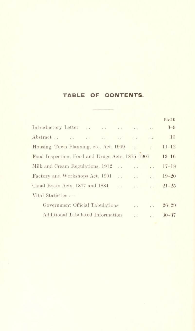 TABLE OF CONTENTS. PAGE Introductory Letter . . . . . . . . . . 3-9 Abstract .. .. .. .. .. .. .. 10 Housing, Town Planning, etc. Act, 1909 . . .. 11-12 Food Inspection, Food and Drugs Acts, 1875-1907 13-10 Milk and Cream Regulations, 1912 .. .. .. 17-18 Factory and Workshops Act, 1901 . . . . . . 19-20 Canal Boats Acts, 1877 and 1884 . . . . . . 21-25 Vital Statistics :— Government Official Tabulations . . . . 26-29 Additional Tabulated Information . . .. 30-37