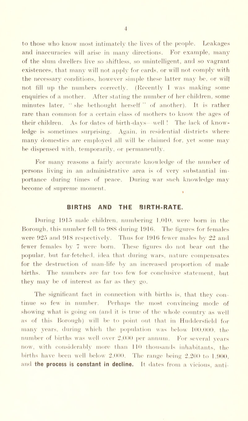 to those who know most intimately the lives of the people. Leakages and inaccuracies will arise in many directions. For example, many of the slum dwellers live so shiftless, so unintelligent, and so vagrant existences, that many will not apply for cards, or will not comply with the necessary conditions, however simple these latter may be, or will not fill up the numbers correctly. (Recently I was making some enquiries of a mother. After stating the number of her children, some minutes later.  she bethought herself  of another). It is rather rare than common for a certain class of mothers to know the ages of their children. As for dates of birth-days - well ! The lack of know¬ ledge is sometimes surprising. Again, in residential districts where many domestics are employed all will be claimed for. yet some may be dispensed with, temporarily, or permanently. For many reasons a fairly accurate knowledge of the number of persons living in an administrative area is of very substantial im¬ portance during times of peace. During war such knowledge may become of supreme moment. BIRTHS AND THE BIRTH-RATE. During 1915 male children, numbering 1,010, were born in the Borough, this number fell to OSS during 1ft 10. The figures for females were 925 and 918 respectively. Thus for 1916 fewer males by 22 and fewer females by 7 were born, 'these figures do not bear out the popular, but far-fetched, idea that during wars, nature compensates for the destruction of man-life by an increased proportion of male births. The numbers are far too few for conclusive statement, but they may be of interest as far as they go. The significant fact in connection with births is, that they con¬ tinue so few in number. Perhaps the most convincing mode of showing what is going on (and it is true of the whole country as well as of this Borough) will be to point out that in Huddersfield for many years, during which the population was below 100.090. the number of births was well over 2,000 per annum. For several years now, with considerably more than 110 thousands inhabitants, the births have been well below 2,000. The range being 2.200 to 1.900, and the process is constant in decline. It dates from a vicious, anti-