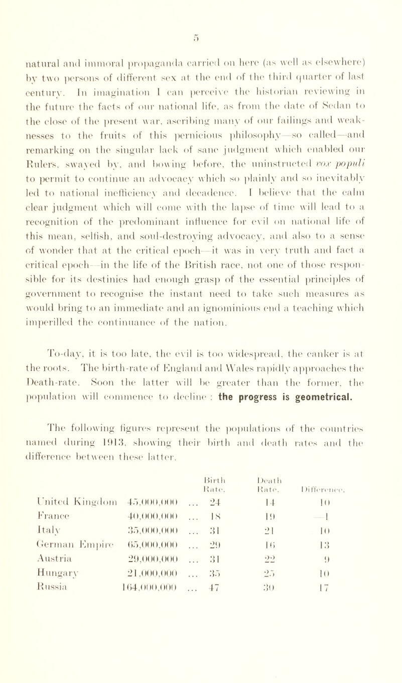 by two persons of different sex at the end of the third quarter of last centurv. In imagination I can perceive the historian reviewing in the future the facts of our national life, as from the date of Sedan to the close of the present war. ascribing many of our failings and weak¬ nesses to the fruits of this pernicious philosophy so called—and remarking on the singular lack of sane judgment which enabled our Rulers, swayed by. and bowing before, the uninstrueted vox populi to permit to continue an advocacy which so plainly and so inevitably led to national inefficiency and decadence. I believe that the calm clear judgment which will come with the lapse of time will lead to a recognition of the predominant influence for evil on national life of this mean, selfish, and soul-destroving advocacy, and also to a sense of wonder that at the critical epoch it was in very truth and fact a critical epoch- in the life of the British race, not one of those respon¬ sible for its destinies had enough grasp of the essential principles of government to recognise the instant need to take such measures as would bring to an immediate and an ignominious end a teaching which imperilled the continuance of the nation. To-day, it is too late, the evil is too widespread, the canker is at the roots. The birth-rate of England and Wales rapidly approaches the Death-rate. Soon the latter will be gre; iter than the former, tin population will commence to decline 1 : the progress is geometrical. The following figures represent the populations of the countries named during 1913. showing their birt h and death rates and the difference between these latter. Itiit li Kate. 1 )eat h Hate. 1 )i f'forenco. I'nited Kingdom 4.7.000.000 ... 24 14 10 France 40.000. (Mill ... IS 19 -1 Italy 3o.< MMI.f Kill ... 31 21 III German Empire <>.7.000.000 ... 29 ir> 13 Austria 29.000.000 ... 31 •)•> 9 Hungary 21.000.000 ... 3f> 23 HI Russia 1 94.0110,000 ... 47 30 IT