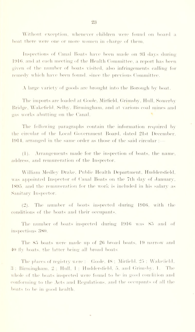 W ithout except ion. whenever children were found on board a boat thure were oiu* or more women in eh a rye of them. Inspections of Canal Boats have been made on !)3 davs during Ittlti. and at each meeting of the Health Committee, a report has been given of the number of boats visited, also infringements calling for remedy which have been found since the previous Committee. A large variety of goods are brought into the Borough bv boat. The imports are loaded at Goole. Mirfield. Grimsby, Hull. Sowerby Brid ge. W akefield Selby. Birmingham, and at various coal mines and gas works abutting on the Canal. I’he following paragraphs contain the information required bv the circular of the Local Government Board, dated 21st December. 1!)I4. arranged in the same order as those of the said circular : (]). Arrangements made for the inspection of boats, the name, address, and remuneration of the Inspector. W illiam Medley Drake. Public Health Department. Huddersfield, was appointed Inspector of Canal Boats on the 7th day of January. IStld and the remuneration for the work is included in his salary as Sanitary Inspector. (2). The number of boats inspected during Ittlti. with the conditions of the boats and their occupants. The number of boats inspected during Ittlti was So and of inspections 380. The So boats were made up of 2(i broad boats. It) narrow and 40 Hv boats, the latter being all broad boats The places of registrv were : Goole. IS ; Mirfield. 2d : Wakefield, 3: Birmingham. 2 : Hull. I : Huddersfield, d. and Grimsby. I The whole of the boats inspected were found to bo in good condition and conforming to the Acts and Regulations, and the occupants of all the boats to be in good health.