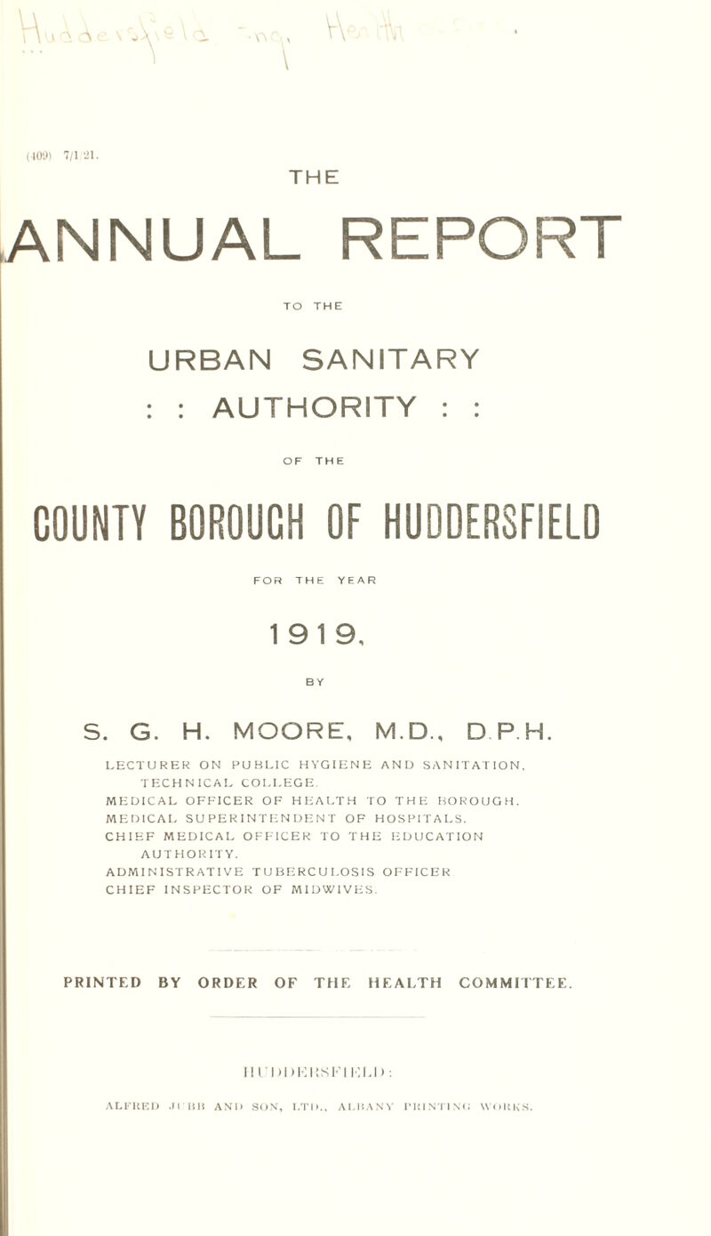 (409) 7/1 21. THE [ANNUAL REPORT TO THE URBAN SANITARY : : AUTHORITY : : OF THE COUNTY BOROUCH OF HUDDERSFIELD FOR THE YEAR 1919, BY S. G. H. MOORE, M.D., DP.H. LECTURER ON PUBLIC HYGIENE AND SANITATION. TECHNICAL COLLEGE. MEDICAL OFFICER OF HEALTH TO THE BOROUGH. MEDICAL SUPERINTENDENT OF HOSPITALS. CHIEF MEDICAL OFFICER TO THE EDUCATION AUTHORITY. ADMINISTRATIVE TUBERCULOSIS OFFICER CHIEF INSPECTOR OF MIDWIVES. PRINTED BY ORDER OF THE HEALTH COMMITTEE. Ill'DDKKSFI KU): ALFRED JI BI) AND SON, LTD., ALBANY PRINTING WORKS.