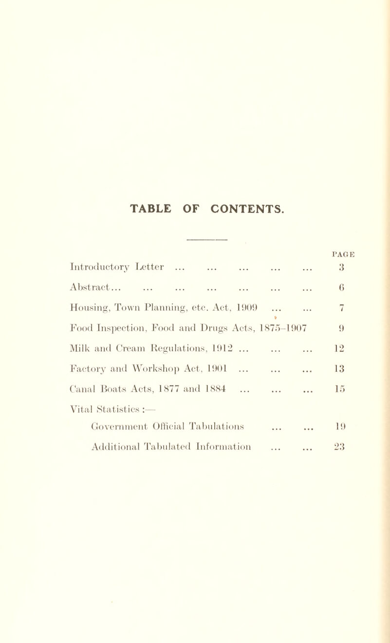 TABLE OF CONTENTS. PAGE Introductory Letter ... ... ... ... ... 3 Abstract... ... ... ... ... ... ... 6 Housing, Town Planning, etc. Act, 1909 ... ... 7 Food Inspection, Food and Drugs Acts, 1875-1907 9 Milk and Cream Regulations, 1912 ... ... ... 12 Factory and Workshop Act, 1901 ... ... ... 13 Canal Boats Acts, 1877 and 1884 ... ... ... 15 Vital Statistics :— Government Official Tabulations ... ... 19 Additional Tabulated Information ... ... 23