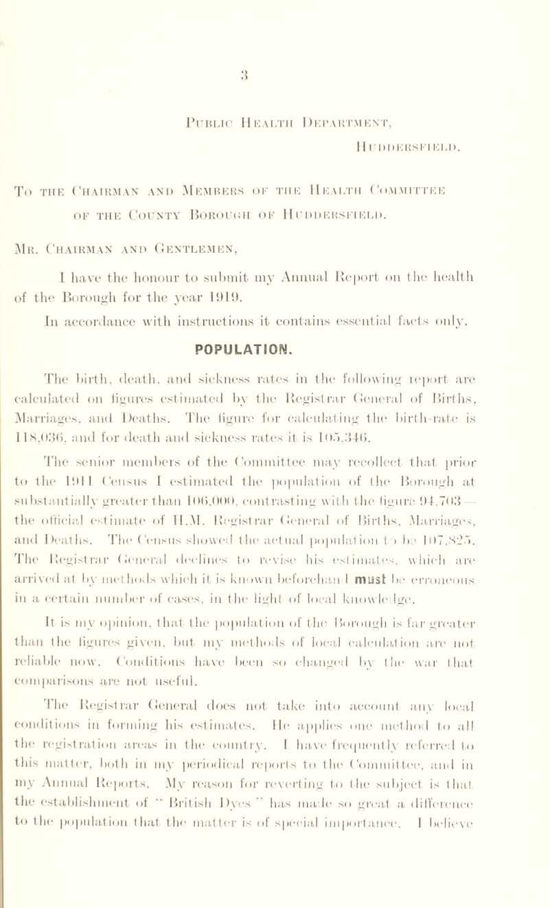 Public Health Department, 11 UDDERS El ELD. To the Chairman and Members of the Health Committee of the County Borough of Huddersfield. Mr. Chairman and Gentlemen, 1 have the honour to submit my Annual Report on the health of the Borough for the year 1919. In accordance with instructions it contains essential facts only. POPULATION. The birth, death, and sickness rates in the following report are calculated on figures estimated by the Registrar General of Births, Marriages, and Deaths. The figure for calculating the birth-rate is 118,036, and for death and sickness rates it is 103.346. The senior members of the Committee may recollect that prior to the 1911 Census I estimated the population of the Borough at substantially greater than 106,000, contrasting with the figure 94,703 the official estimate of H.M. Registrar General of Births, Marriages, and Deaths. The Census showed the actual population to bo 107.823. The Registrar General declines to revise his estimates, which are arrived at by methods which it is known beforehan I must be erroneous in a certain number of cases, in the light of local knowledge. It is my opinion, that the population of the Borough is far greater than the figures given, but my methods of local calculation are not reliable now. Conditions have been so changed by the war that comparisons are not useful. The Registrar General does not take into account any local conditions in forming his estimates. He applies one method to all the registration areas in the country. 1 have frequently referred to this matter, both in my periodical reports to the Committee, and in my Annual Reports. My reason for reverting to the subject is that the establishment of “ British Dyes has made so great a difference to the population that the matter is of special importance. I believe