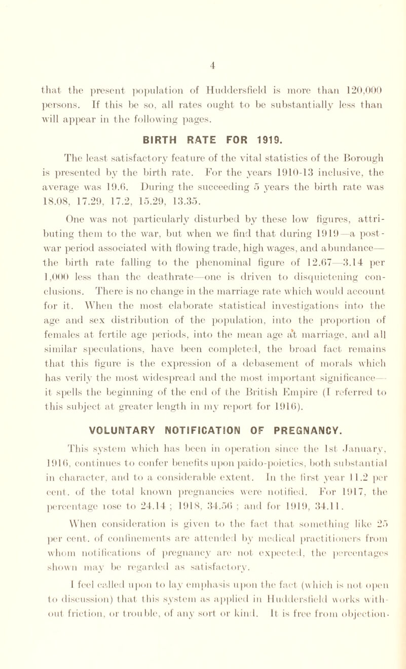 that the present population of Huddersfield is more than 120,000 persons. If this be so, all rates ought to be substantially less than will appear in the following pages. BIRTH RATE FOR 1919. The least satisfactory feature of the vital statistics of the Borough is presented by the birth rate. For the years 1910-13 inclusive, the average was 19.6. During the succeeding 5 years the birth rate was 18.08, 17.29, 17.2, 15.29, 13.35. One was not particularly disturbed by these low figures, attri¬ buting them to the war, but when we find that during 1919—a post¬ war period associated with flowing trade, high wages, and abundance— the birth rate falling to the phenominal figure of 12.07—3.14 per 1,000 less than the deathrate—one is driven to disquietening con¬ clusions. There is no change in the marriage rate which would account for it. When the most elaborate statistical investigations into the age and sex distribution of the population, into the proportion of females at fertile age periods, into the mean age at marriage, and all similar speculations, have been completed, the broad fact remains that this figure is the expression of a debasement of morals which has verily the most widespread and the most important significance— it spells the beginning of the end of the British Empire (I referred to this subject at greater length in my report for 1916). VOLUNTARY NOTIFICATION OF PREGNANCY. This system which has been in operation since the 1st January, 1916, continues to confer benefits upon paido-poietics, both substantial in character, and to a considerable extent. In the first year I 1.2 per cent, of the total known pregnancies were notified. For 1917, the percentage lose to 24.14 ; 1918, 34.56 ; and for 1919, 34.11. When consideration is given to the fact that something like 25 per cent, of confinements are attended by medical practitioners from whom notifications of pregnancy are not expected, the percentages shown may be regarded as satisfactory. I feel called u pon to lay emphasis upon the fact (w hich is not open to discussion) that this system as applied in Huddersfield works with out friction, or trouble, of any sort or kind. It is free from objection-